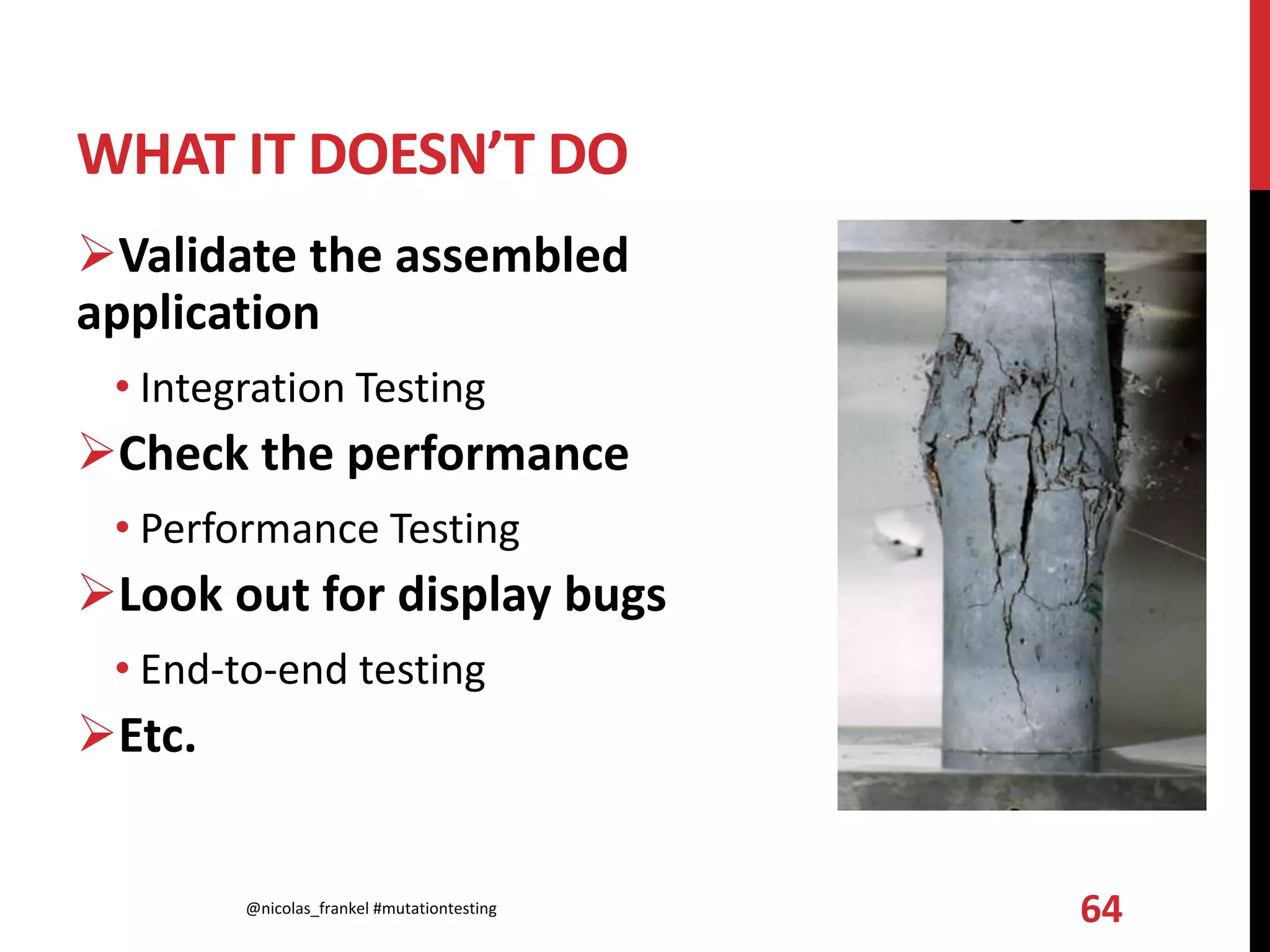 WHAT IT DOESN’T DO
Validate the assembled
application
• Integration Testing
Check the performance
• Performance Testing
Look out for display bugs
• End-to-end testing
Etc.
@nicolas_frankel #mutationtesting 64
 