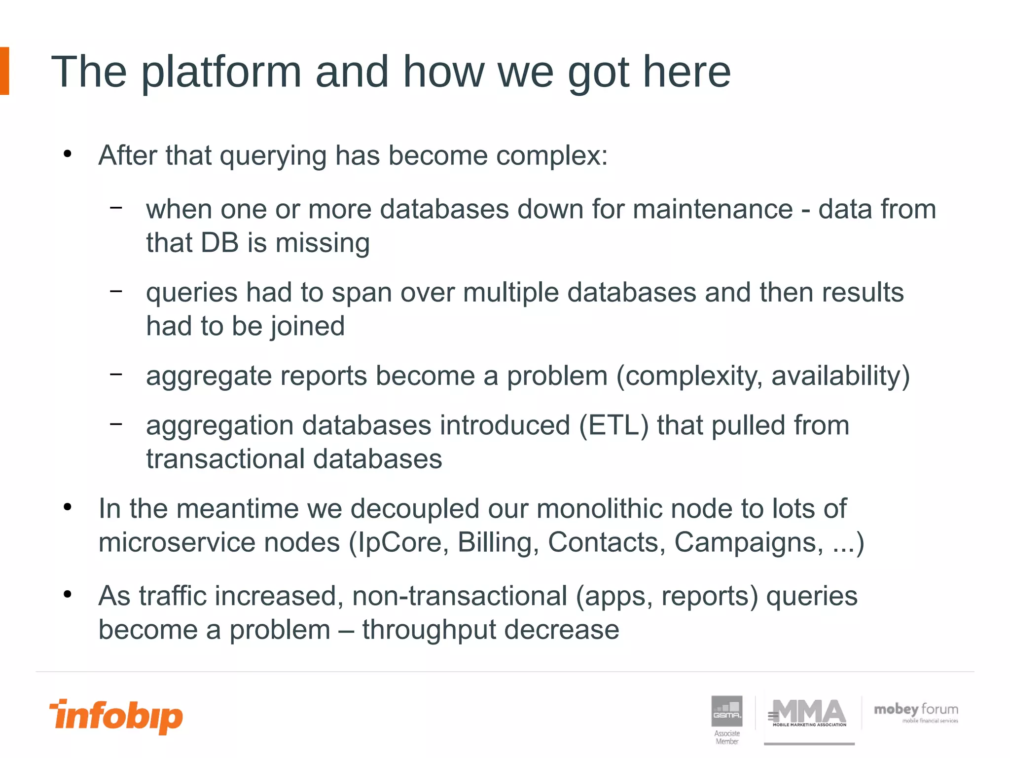 The platform and how we got here
●
After that querying has become complex:
– when one or more databases down for maintenance - data from
that DB is missing
– queries had to span over multiple databases and then results
had to be joined
– aggregate reports become a problem (complexity, availability)
– aggregation databases introduced (ETL) that pulled from
transactional databases
●
In the meantime we decoupled our monolithic node to lots of
microservice nodes (IpCore, Billing, Contacts, Campaigns, ...)
●
As traffic increased, non-transactional (apps, reports) queries
become a problem – throughput decrease
 