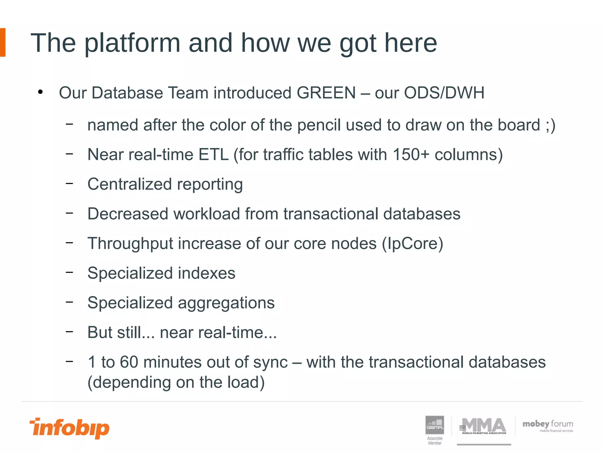 The platform and how we got here
●
Our Database Team introduced GREEN – our ODS/DWH
– named after the color of the pencil used to draw on the board ;)
– Near real-time ETL (for traffic tables with 150+ columns)
– Centralized reporting
– Decreased workload from transactional databases
– Throughput increase of our core nodes (IpCore)
– Specialized indexes
– Specialized aggregations
– But still... near real-time...
– 1 to 60 minutes out of sync – with the transactional databases
(depending on the load)
 