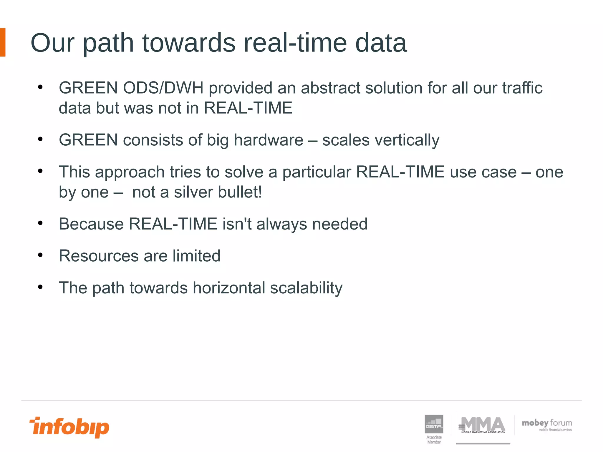 Our path towards real-time data
●
GREEN ODS/DWH provided an abstract solution for all our traffic
data but was not in REAL-TIME
●
GREEN consists of big hardware – scales vertically
●
This approach tries to solve a particular REAL-TIME use case – one
by one – not a silver bullet!
●
Because REAL-TIME isn't always needed
●
Resources are limited
●
The path towards horizontal scalability
 