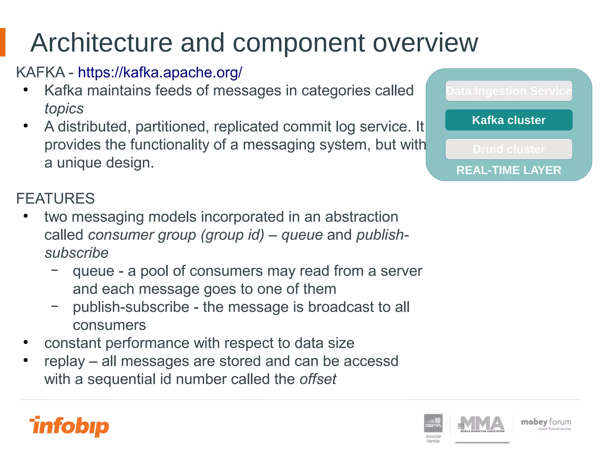 Architecture and component overview
KAFKA - https://kafka.apache.org/
●
Kafka maintains feeds of messages in categories called
topics
●
A distributed, partitioned, replicated commit log service. It
provides the functionality of a messaging system, but with
a unique design.
FEATURES
●
two messaging models incorporated in an abstraction
called consumer group (group id) – queue and publish-
subscribe
– queue - a pool of consumers may read from a server
and each message goes to one of them
– publish-subscribe - the message is broadcast to all
consumers
●
constant performance with respect to data size
●
replay – all messages are stored and can be accessd
with a sequential id number called the offset
REAL-TIME LAYER
Kafka cluster
Druid cluster
Data Ingestion Service
REAL-TIME LAYER
Kafka cluster
Druid cluster
Data Ingestion Service
 