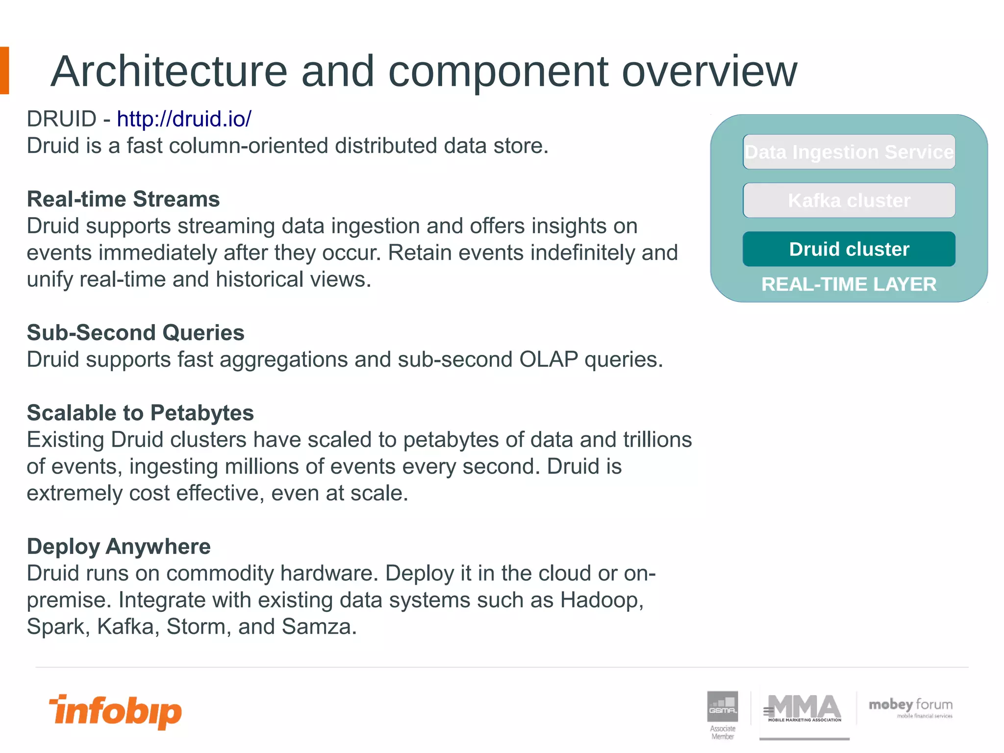 Architecture and component overview
DRUID - http://druid.io/
Druid is a fast column-oriented distributed data store.
Real-time Streams
Druid supports streaming data ingestion and offers insights on
events immediately after they occur. Retain events indefinitely and
unify real-time and historical views.
Sub-Second Queries
Druid supports fast aggregations and sub-second OLAP queries.
Scalable to Petabytes
Existing Druid clusters have scaled to petabytes of data and trillions
of events, ingesting millions of events every second. Druid is
extremely cost effective, even at scale.
Deploy Anywhere
Druid runs on commodity hardware. Deploy it in the cloud or on-
premise. Integrate with existing data systems such as Hadoop,
Spark, Kafka, Storm, and Samza.
REAL-TIME LAYER
Kafka cluster
Druid cluster
Data Ingestion Service
REAL-TIME LAYER
Kafka cluster
Druid cluster
Data Ingestion Service
 