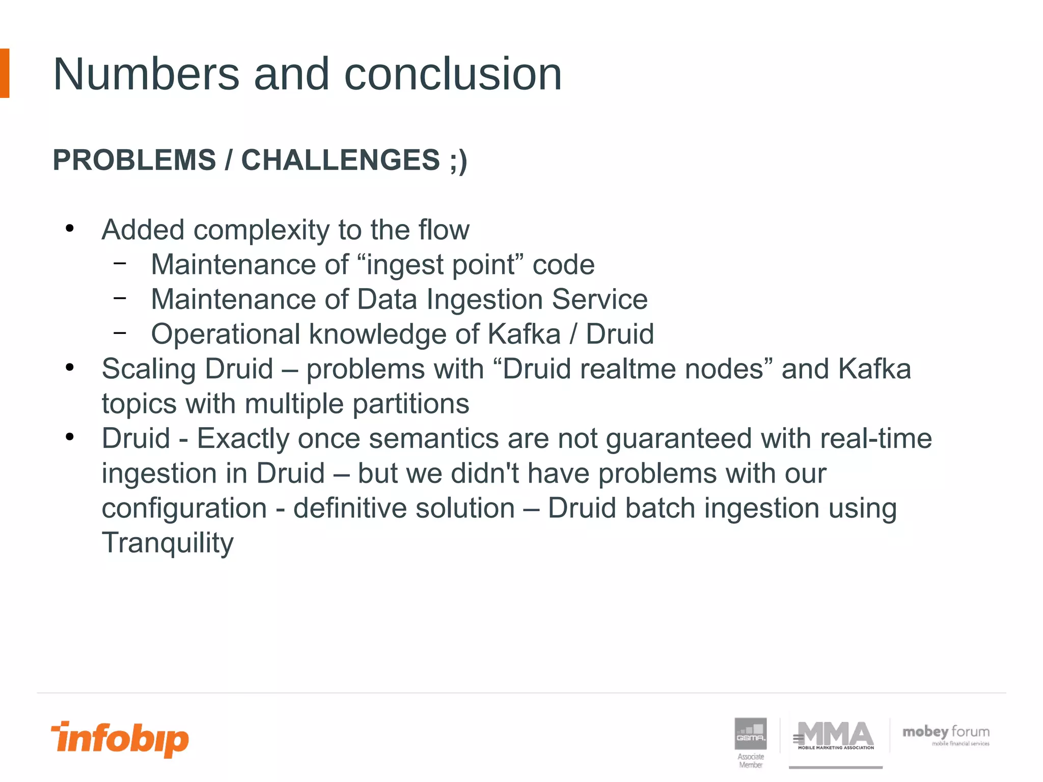 Numbers and conclusion
PROBLEMS / CHALLENGES ;)
●
Added complexity to the flow
– Maintenance of “ingest point” code
– Maintenance of Data Ingestion Service
– Operational knowledge of Kafka / Druid
●
Scaling Druid – problems with “Druid realtme nodes” and Kafka
topics with multiple partitions
●
Druid - Exactly once semantics are not guaranteed with real-time
ingestion in Druid – but we didn't have problems with our
configuration - definitive solution – Druid batch ingestion using
Tranquility
 