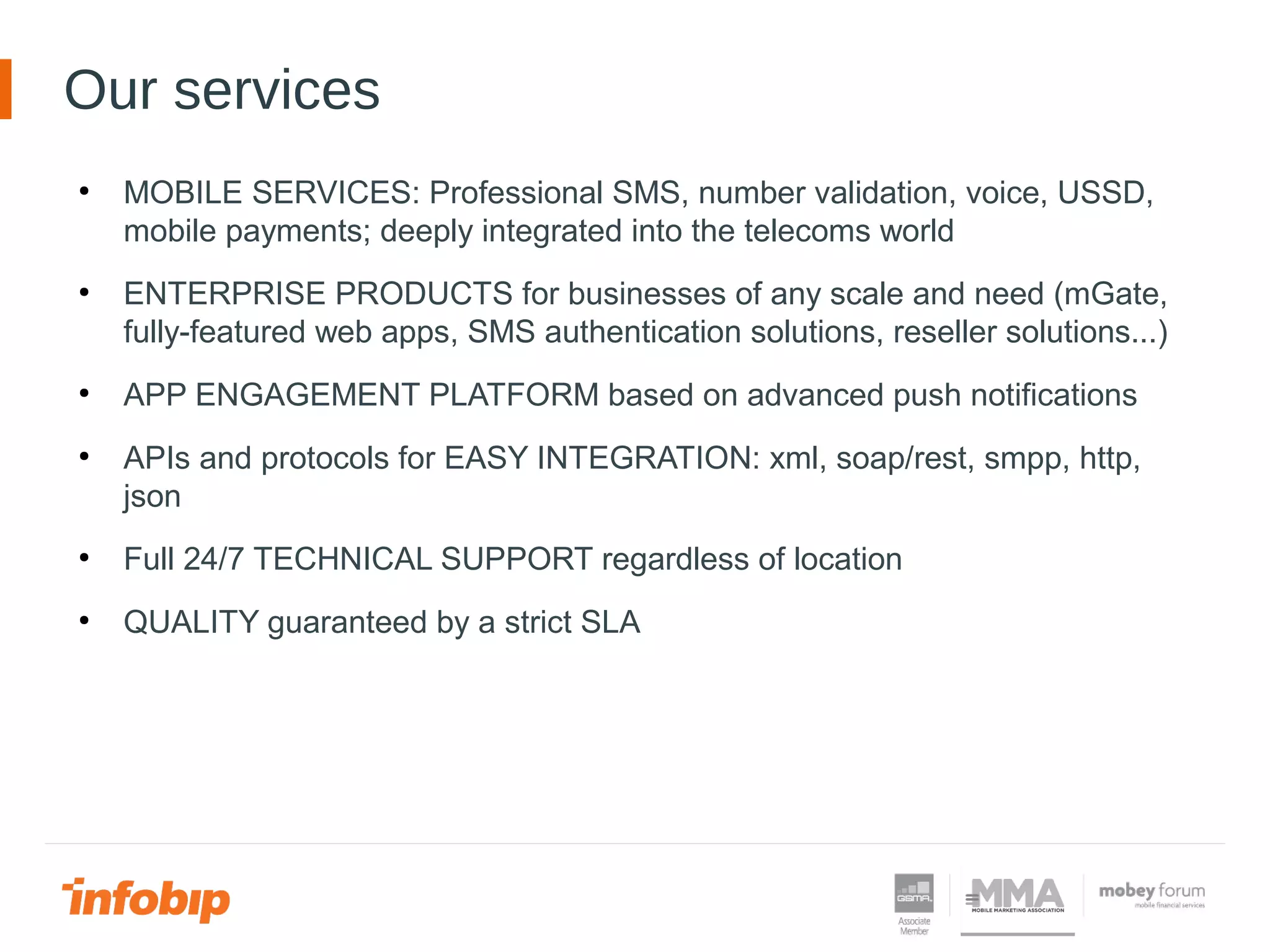 ●
MOBILE SERVICES: Professional SMS, number validation, voice, USSD,
mobile payments; deeply integrated into the telecoms world
●
ENTERPRISE PRODUCTS for businesses of any scale and need (mGate,
fully-featured web apps, SMS authentication solutions, reseller solutions...)
●
APP ENGAGEMENT PLATFORM based on advanced push notifications
●
APIs and protocols for EASY INTEGRATION: xml, soap/rest, smpp, http,
json
●
Full 24/7 TECHNICAL SUPPORT regardless of location
●
QUALITY guaranteed by a strict SLA
Our services
 