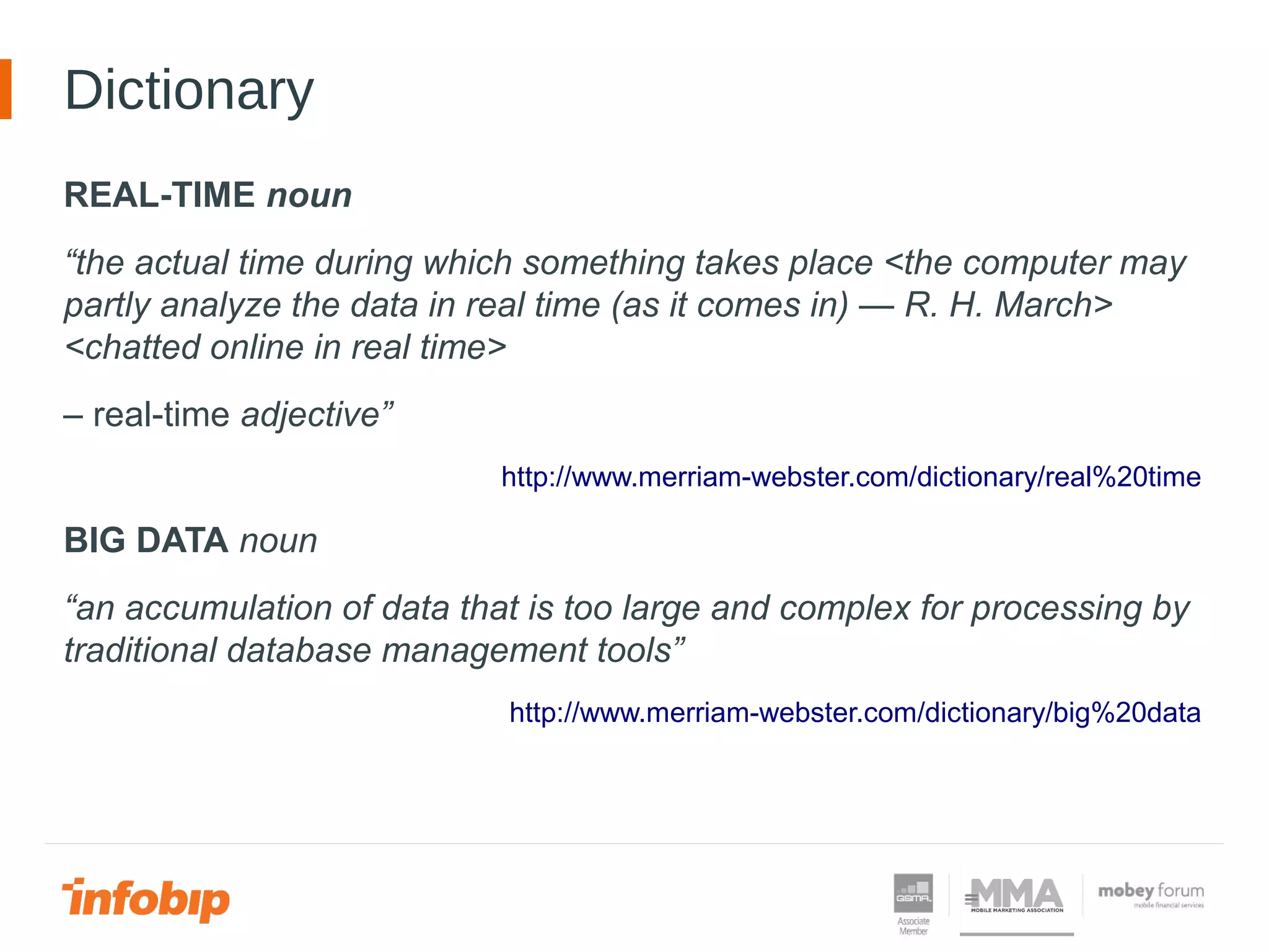 Dictionary
REAL-TIME noun
“the actual time during which something takes place <the computer may
partly analyze the data in real time (as it comes in) — R. H. March>
<chatted online in real time>
– real-time adjective”
http://www.merriam-webster.com/dictionary/real%20time
BIG DATA noun
“an accumulation of data that is too large and complex for processing by
traditional database management tools”
http://www.merriam-webster.com/dictionary/big%20data
 