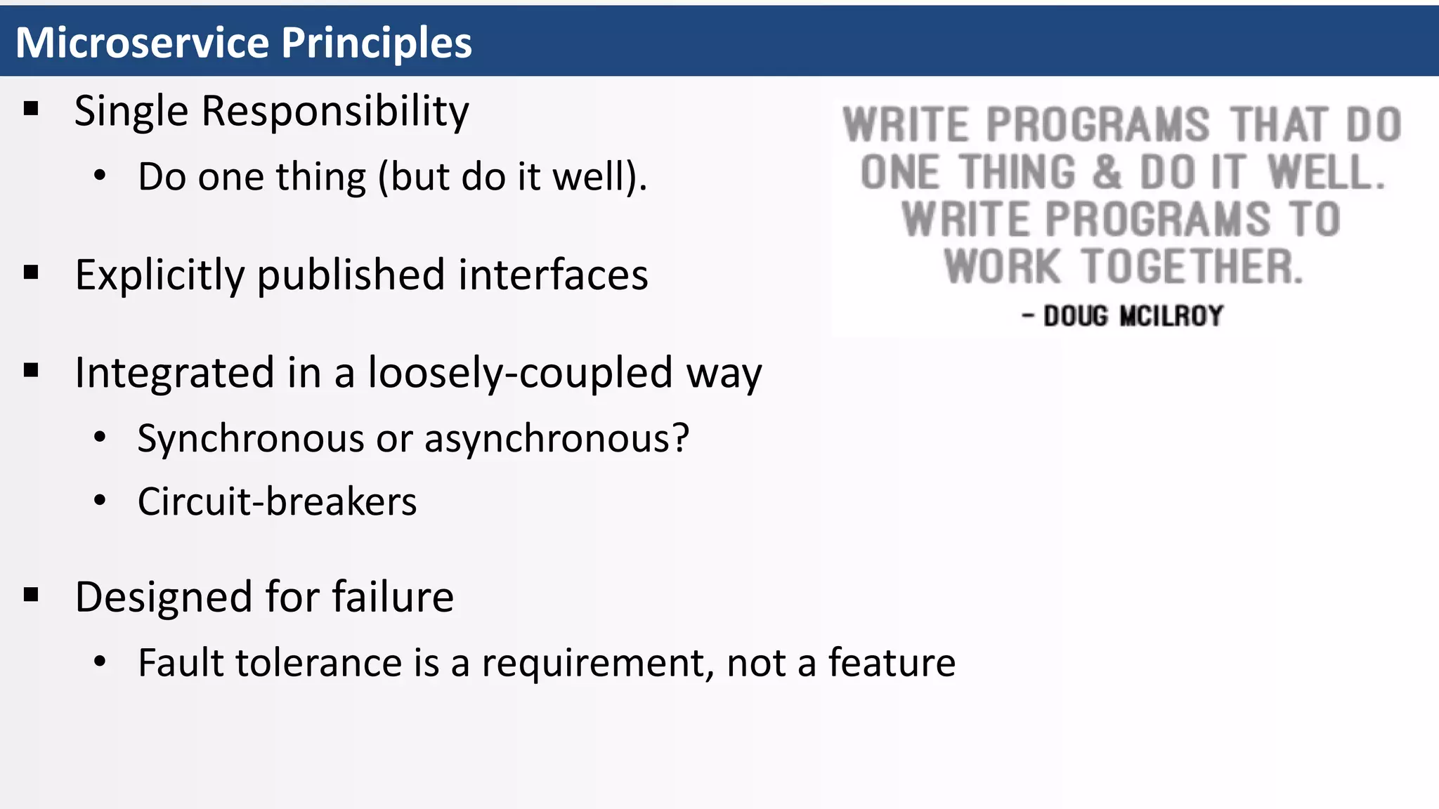 Microservice Principles
 Single Responsibility
• Do one thing (but do it well).
 Explicitly published interfaces
 Integrated in a loosely-coupled way
• Synchronous or asynchronous?
• Circuit-breakers
 Designed for failure
• Fault tolerance is a requirement, not a feature
 
