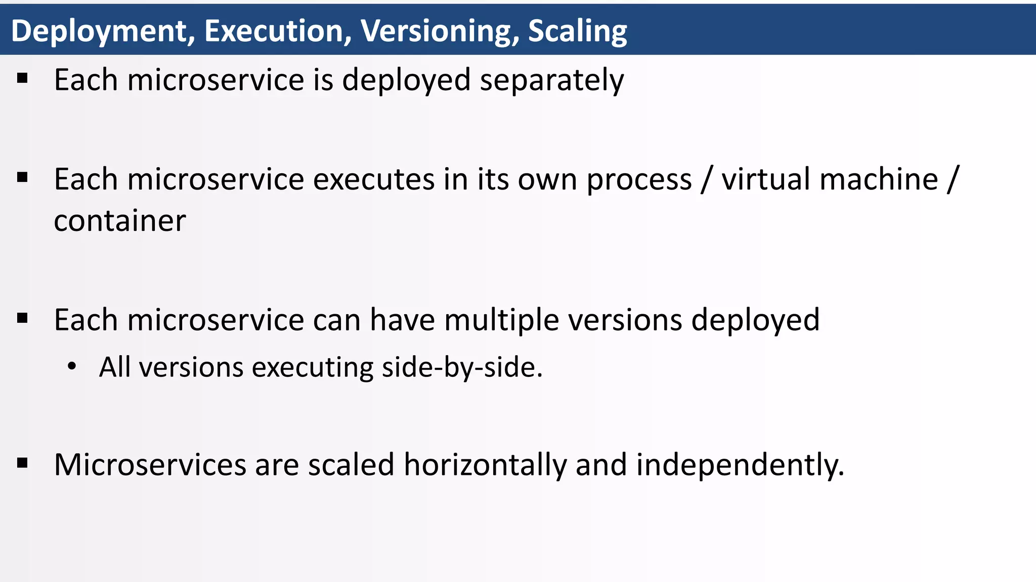Deployment, Execution, Versioning, Scaling
 Each microservice is deployed separately
 Each microservice executes in its own process / virtual machine /
container
 Each microservice can have multiple versions deployed
• All versions executing side-by-side.
 Microservices are scaled horizontally and independently.
 