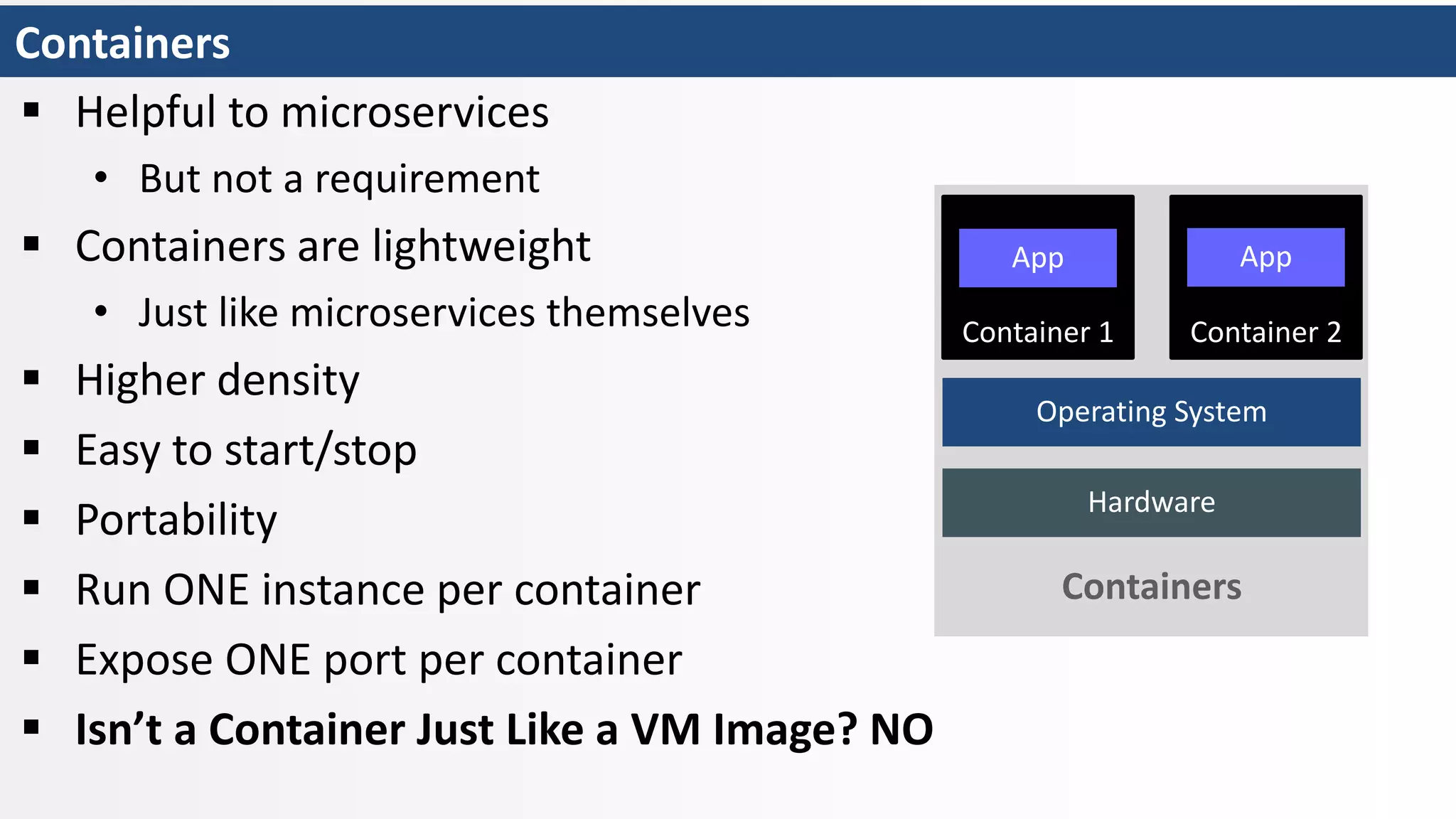 Containers
 Helpful to microservices
• But not a requirement
 Containers are lightweight
• Just like microservices themselves
 Higher density
 Easy to start/stop
 Portability
 Run ONE instance per container
 Expose ONE port per container
 Isn’t a Container Just Like a VM Image? NO
Hardware
Operating System
Container 1
App
Container 2
App
Containers
 