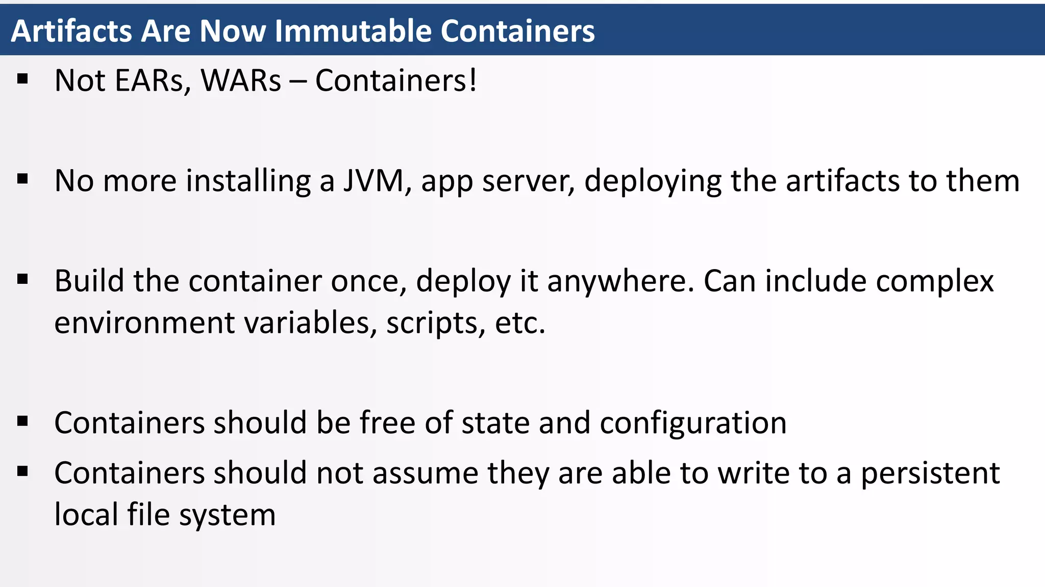 Artifacts Are Now Immutable Containers
 Not EARs, WARs – Containers!
 No more installing a JVM, app server, deploying the artifacts to them
 Build the container once, deploy it anywhere. Can include complex
environment variables, scripts, etc.
 Containers should be free of state and configuration
 Containers should not assume they are able to write to a persistent
local file system
 