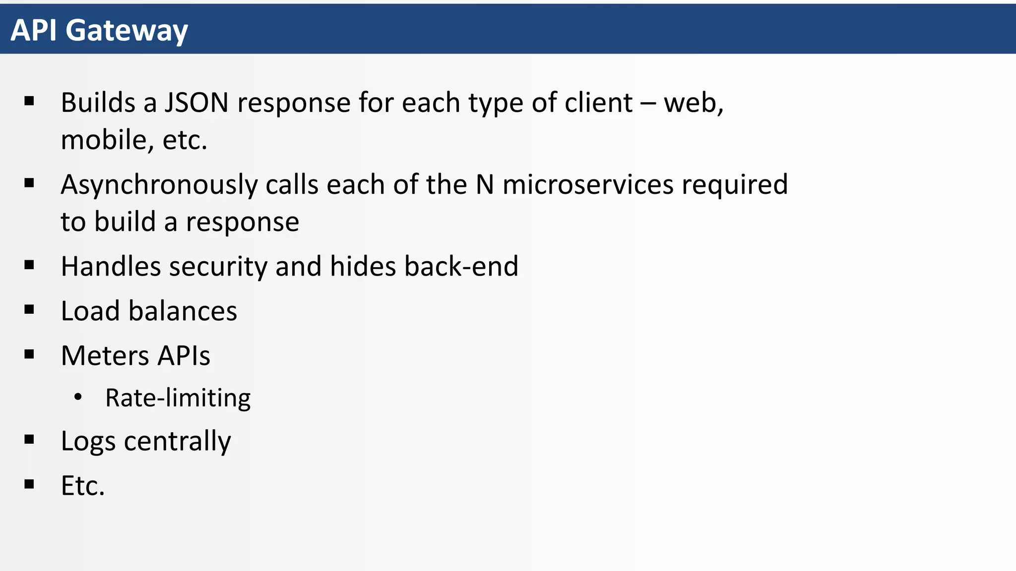 API Gateway
 Builds a JSON response for each type of client – web,
mobile, etc.
 Asynchronously calls each of the N microservices required
to build a response
 Handles security and hides back-end
 Load balances
 Meters APIs
• Rate-limiting
 Logs centrally
 Etc.
 