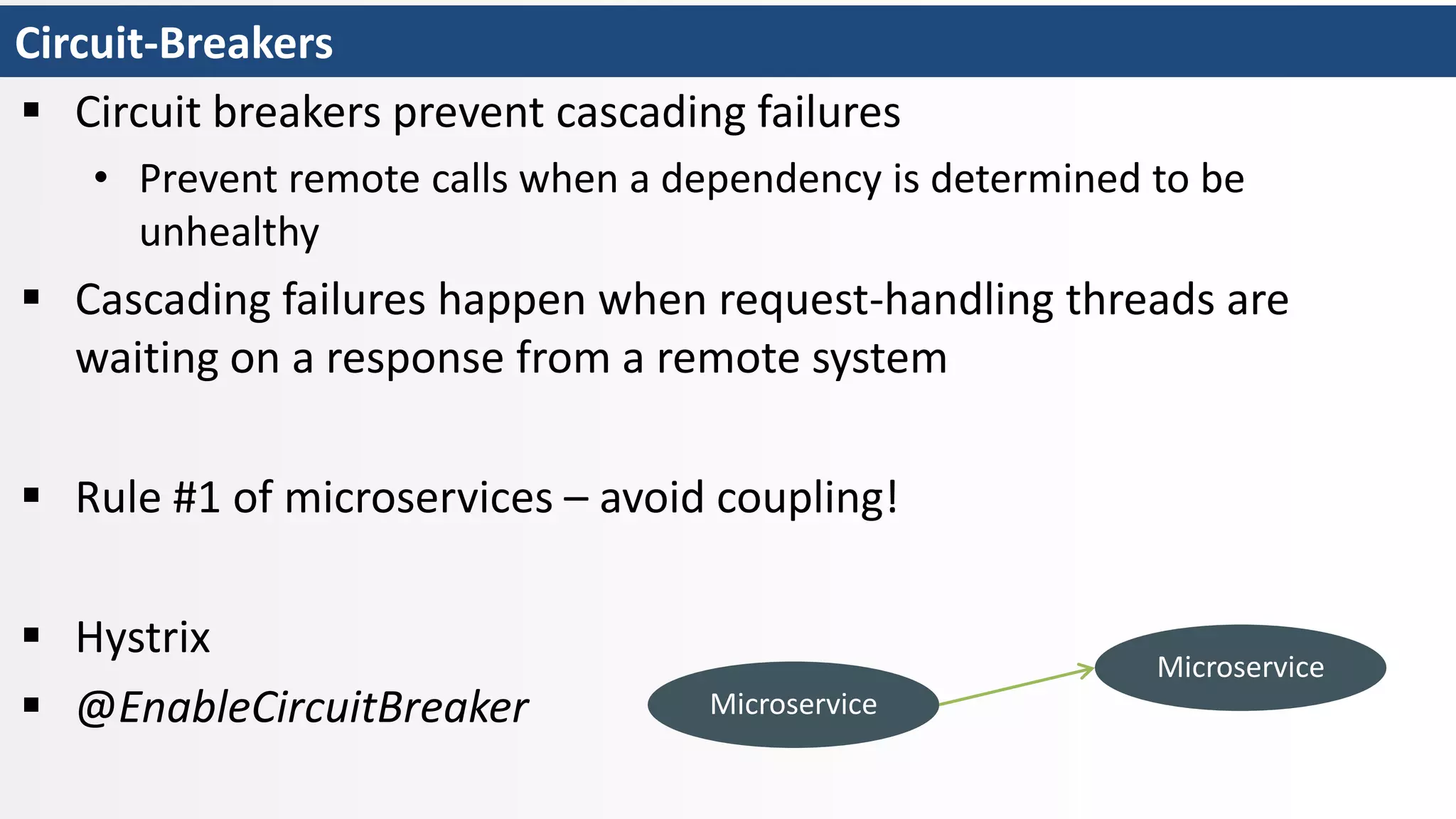 Circuit-Breakers
 Circuit breakers prevent cascading failures
• Prevent remote calls when a dependency is determined to be
unhealthy
 Cascading failures happen when request-handling threads are
waiting on a response from a remote system
 Rule #1 of microservices – avoid coupling!
 Hystrix
 @EnableCircuitBreaker Microservice
Microservice
 