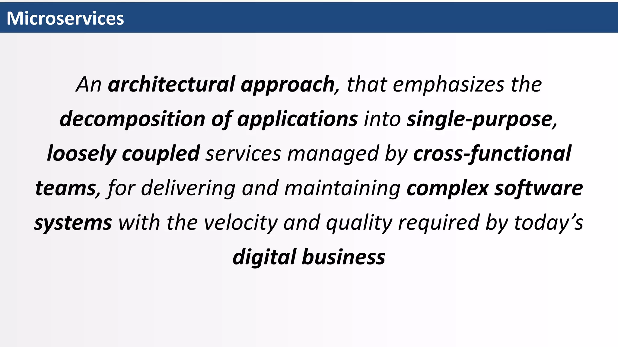 Microservices
An architectural approach, that emphasizes the
decomposition of applications into single-purpose,
loosely coupled services managed by cross-functional
teams, for delivering and maintaining complex software
systems with the velocity and quality required by today’s
digital business
 