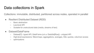 Data collections in Spark
Collections: immutable, distributed, partitioned across nodes, operated in parallel
● Resilient Distributed Dataset (RDD)
○ Basic abstraction
○ Low-level API
○ Suitable for unstructured data (media, streams of text)
● Dataset/DataFrame
○ Dataset[T] - typed API, DataFrame (a.k.a. DataSet[Row]) - untyped API
○ High-level expressions: filters/maps, aggregations, averages, SQL queries, columnar access
○ optimizations
 