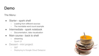 Demo
The Menu:
● Starter - spark shell
○ Loading from different sources
○ The inevitable word count example
● Intermediate - spark notebook
○ Documentation, data visualization
● Main course - back to shell
○ streaming
○ Spark UI
● Dessert - mini project:
○ SBT
○ Deploying to Google Cloud Dataproc
 