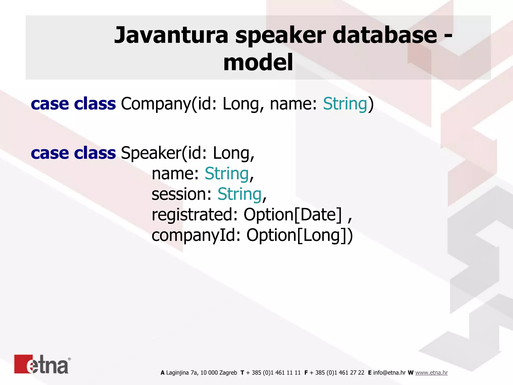 A Laginjina 7a, 10 000 Zagreb T + 385 (0)1 461 11 11 F + 385 (0)1 461 27 22 E info@etna.hr W www.etna.hr
Javantura speaker database -
model
case class Company(id: Long, name: String)
case class Speaker(id: Long,
name: String,
session: String,
registrated: Option[Date] ,
companyId: Option[Long])
 
