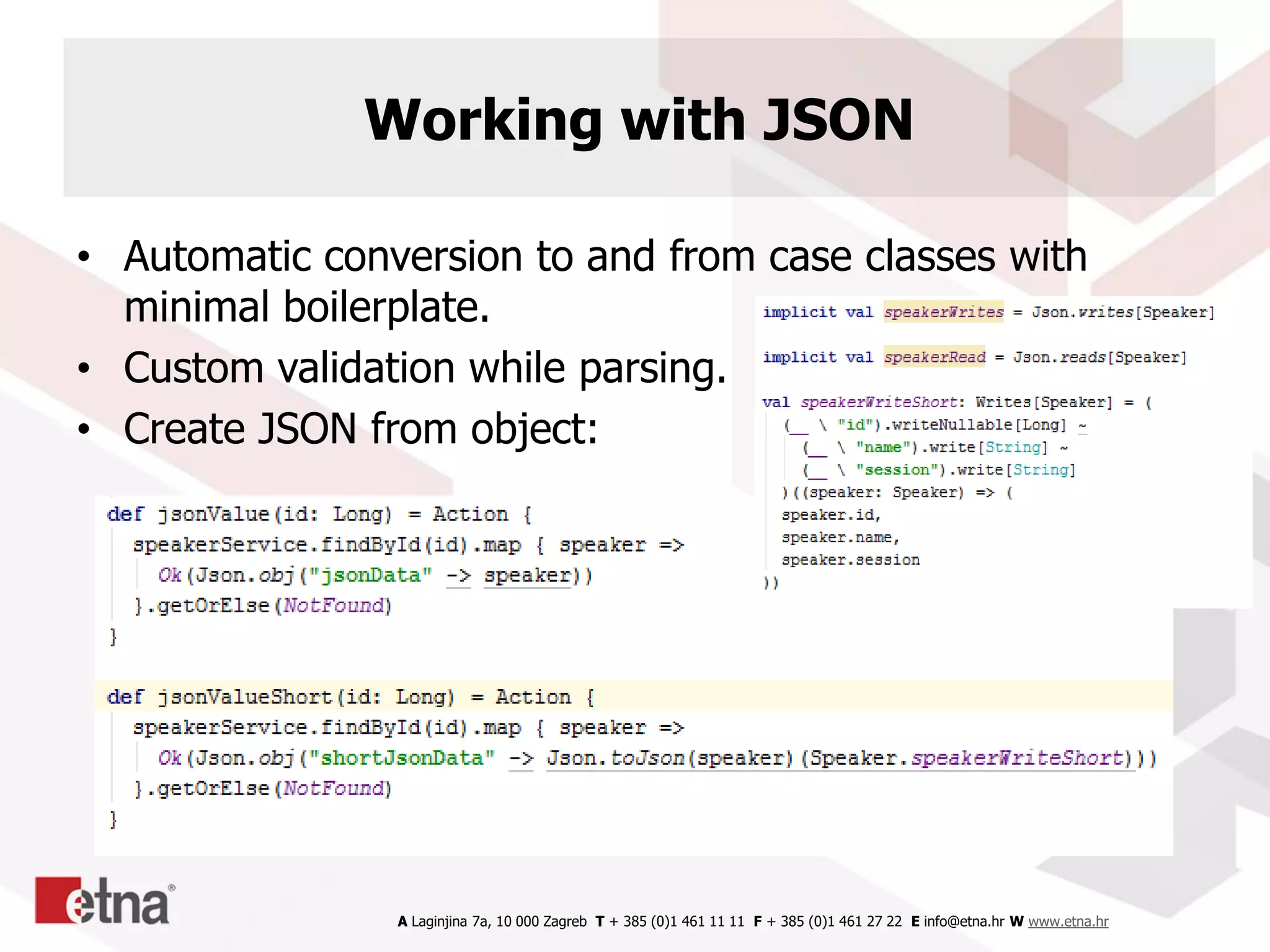 A Laginjina 7a, 10 000 Zagreb T + 385 (0)1 461 11 11 F + 385 (0)1 461 27 22 E info@etna.hr W www.etna.hr
Working with JSON
• Automatic conversion to and from case classes with
minimal boilerplate.
• Custom validation while parsing.
• Create JSON from object:
 