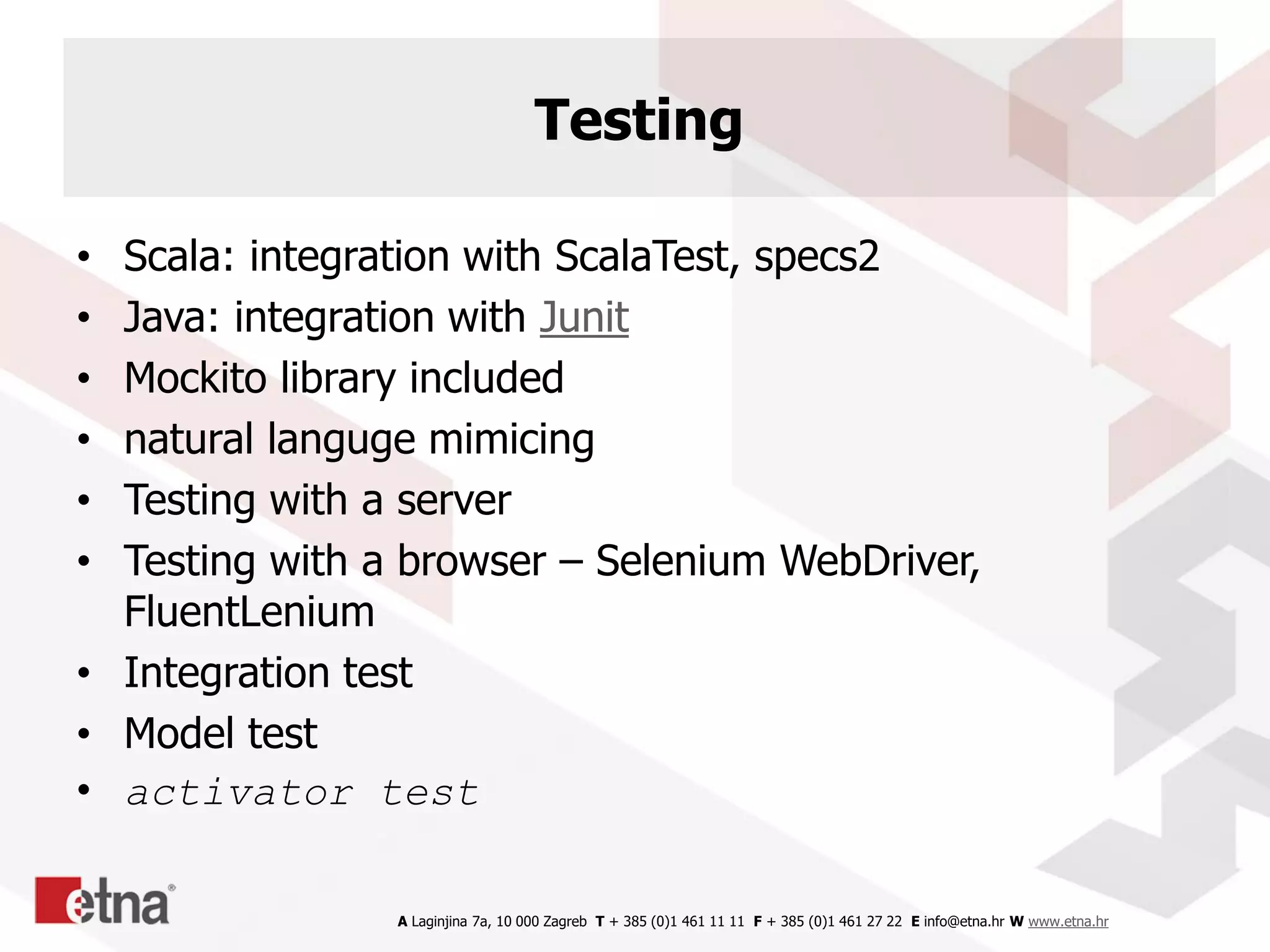 A Laginjina 7a, 10 000 Zagreb T + 385 (0)1 461 11 11 F + 385 (0)1 461 27 22 E info@etna.hr W www.etna.hr
Testing
• Scala: integration with ScalaTest, specs2
• Java: integration with Junit
• Mockito library included
• natural languge mimicing
• Testing with a server
• Testing with a browser – Selenium WebDriver,
FluentLenium
• Integration test
• Model test
• activator test
 