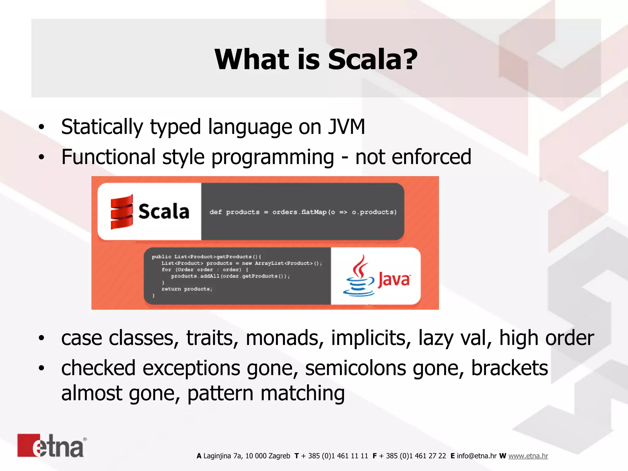 A Laginjina 7a, 10 000 Zagreb T + 385 (0)1 461 11 11 F + 385 (0)1 461 27 22 E info@etna.hr W www.etna.hr
What is Scala?
• Statically typed language on JVM
• Functional style programming - not enforced
• case classes, traits, monads, implicits, lazy val, high order
• checked exceptions gone, semicolons gone, brackets
almost gone, pattern matching
 