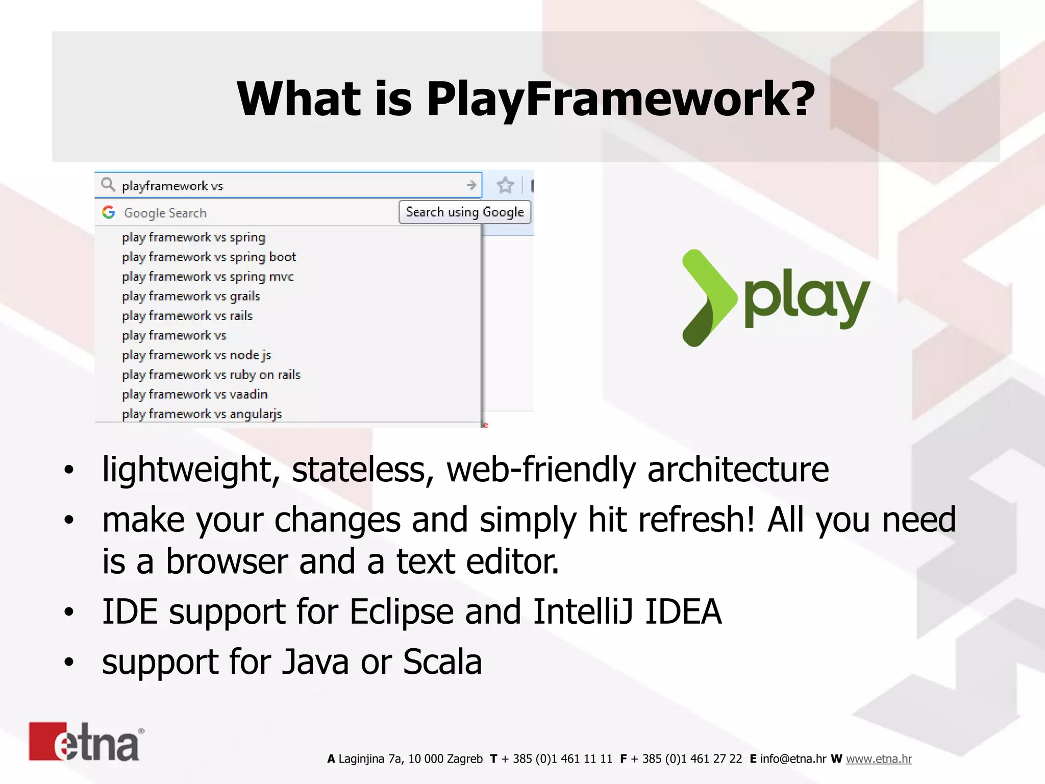 A Laginjina 7a, 10 000 Zagreb T + 385 (0)1 461 11 11 F + 385 (0)1 461 27 22 E info@etna.hr W www.etna.hr
What is PlayFramework?
• lightweight, stateless, web-friendly architecture
• make your changes and simply hit refresh! All you need
is a browser and a text editor.
• IDE support for Eclipse and IntelliJ IDEA
• support for Java or Scala
 