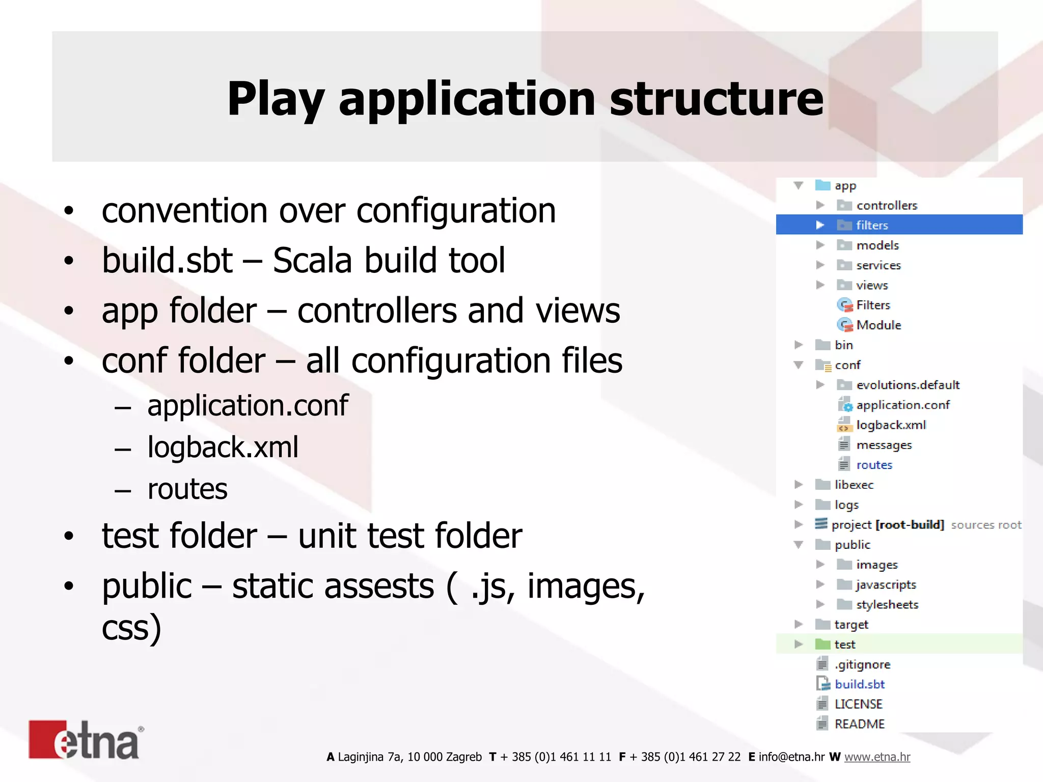 A Laginjina 7a, 10 000 Zagreb T + 385 (0)1 461 11 11 F + 385 (0)1 461 27 22 E info@etna.hr W www.etna.hr
Play application structure
• convention over configuration
• build.sbt – Scala build tool
• app folder – controllers and views
• conf folder – all configuration files
– application.conf
– logback.xml
– routes
• test folder – unit test folder
• public – static assests ( .js, images,
css)
 