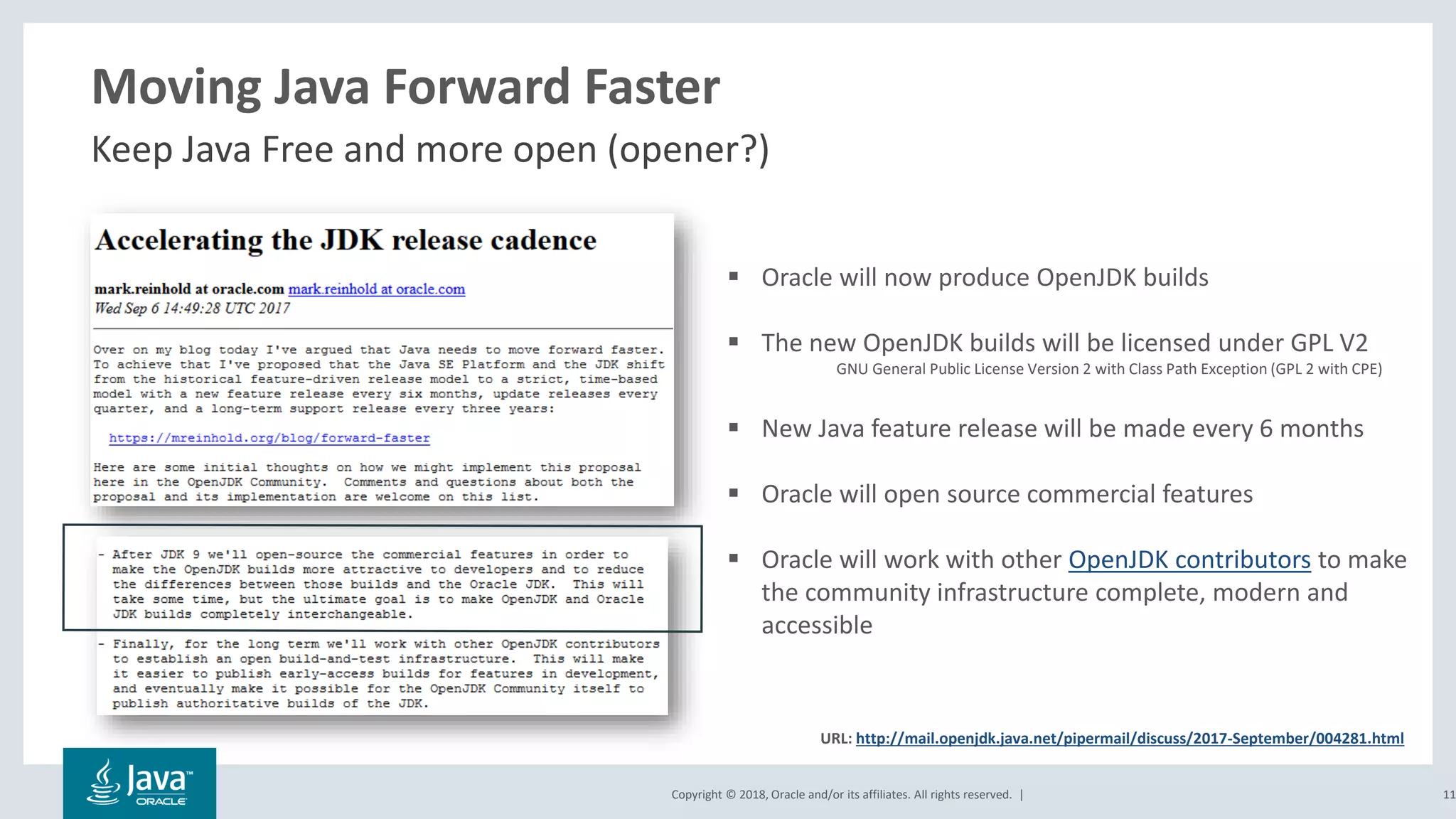 Copyright © 2018, Oracle and/or its affiliates. All rights reserved. |
Moving Java Forward Faster
Keep Java Free and more open (opener?)
11
▪ Oracle will now produce OpenJDK builds
▪ The new OpenJDK builds will be licensed under GPL V2
GNU General Public License Version 2 with Class Path Exception (GPL 2 with CPE)
▪ New Java feature release will be made every 6 months
▪ Oracle will open source commercial features
▪ Oracle will work with other OpenJDK contributors to make
the community infrastructure complete, modern and
accessible
URL: http://mail.openjdk.java.net/pipermail/discuss/2017-September/004281.html
 
