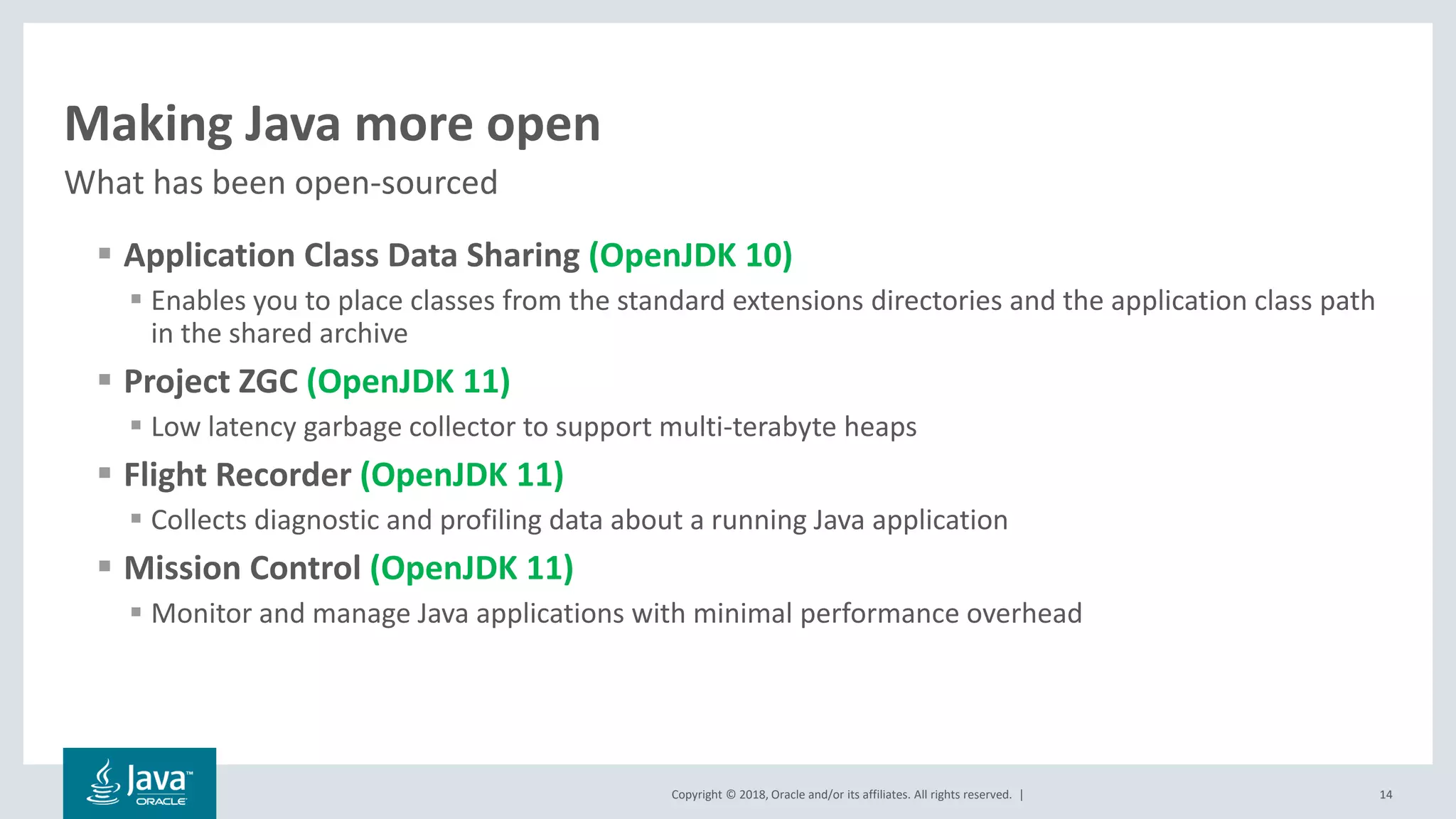 Copyright © 2018, Oracle and/or its affiliates. All rights reserved. |
Making Java more open
▪ Application Class Data Sharing (OpenJDK 10)
▪ Enables you to place classes from the standard extensions directories and the application class path
in the shared archive
▪ Project ZGC (OpenJDK 11)
▪ Low latency garbage collector to support multi-terabyte heaps
▪ Flight Recorder (OpenJDK 11)
▪ Collects diagnostic and profiling data about a running Java application
▪ Mission Control (OpenJDK 11)
▪ Monitor and manage Java applications with minimal performance overhead
What has been open-sourced
14
 