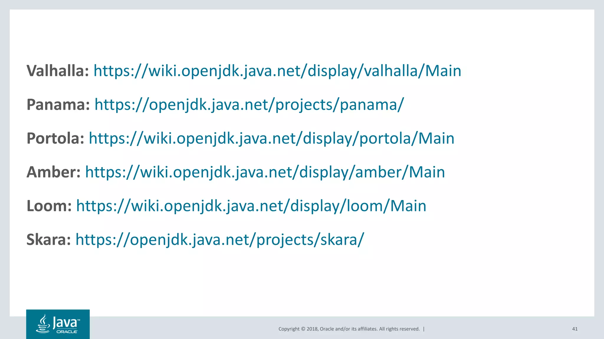 Copyright © 2018, Oracle and/or its affiliates. All rights reserved. | 41
Valhalla: https://wiki.openjdk.java.net/display/valhalla/Main
Panama: https://openjdk.java.net/projects/panama/
Portola: https://wiki.openjdk.java.net/display/portola/Main
Amber: https://wiki.openjdk.java.net/display/amber/Main
Loom: https://wiki.openjdk.java.net/display/loom/Main
Skara: https://openjdk.java.net/projects/skara/
 