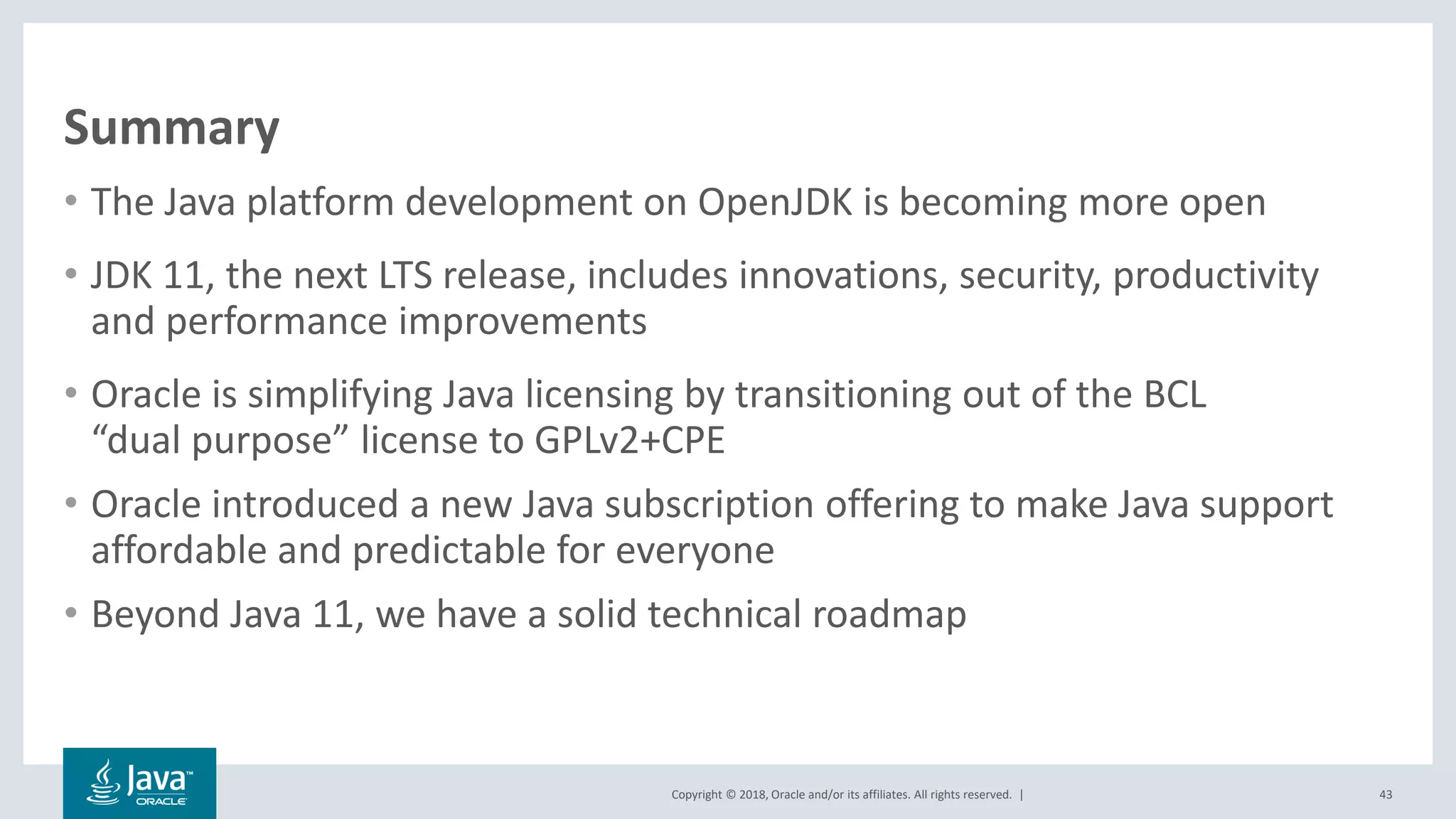 Copyright © 2018, Oracle and/or its affiliates. All rights reserved. |
Summary
• The Java platform development on OpenJDK is becoming more open
• JDK 11, the next LTS release, includes innovations, security, productivity
and performance improvements
• Oracle is simplifying Java licensing by transitioning out of the BCL
“dual purpose” license to GPLv2+CPE
• Oracle introduced a new Java subscription offering to make Java support
affordable and predictable for everyone
• Beyond Java 11, we have a solid technical roadmap
43
 