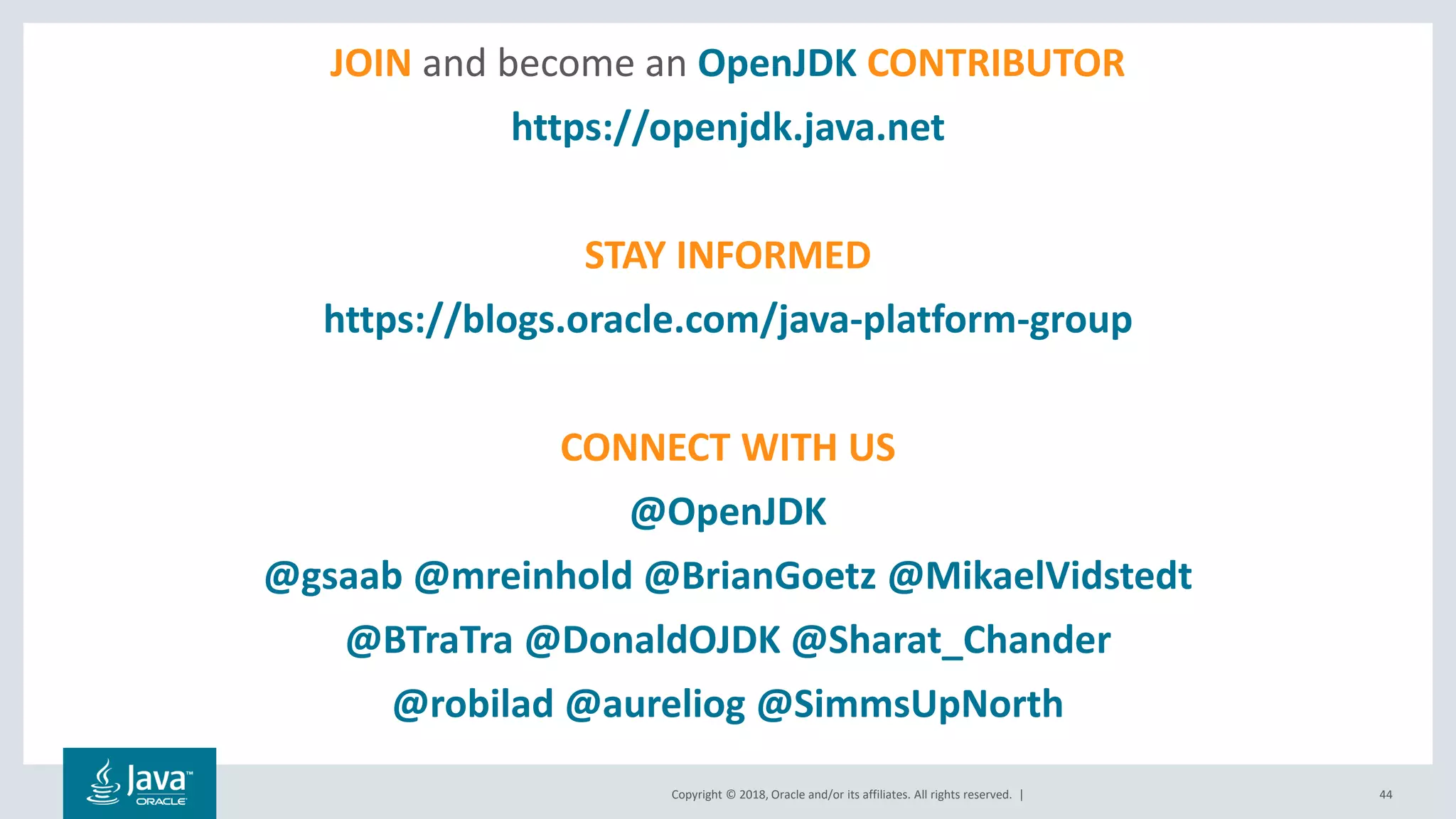 Copyright © 2018, Oracle and/or its affiliates. All rights reserved. |
JOIN and become an OpenJDK CONTRIBUTOR
https://openjdk.java.net
STAY INFORMED
https://blogs.oracle.com/java-platform-group
CONNECT WITH US
@OpenJDK
@gsaab @mreinhold @BrianGoetz @MikaelVidstedt
@BTraTra @DonaldOJDK @Sharat_Chander
@robilad @aureliog @SimmsUpNorth
44
 