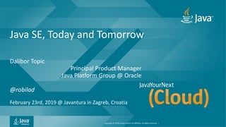Copyright © 2018, Oracle and/or its affiliates. All rights reserved. |
Java SE, Today and Tomorrow
Dalibor Topic
Principal Product Manager
Java Platform Group @ Oracle
@robilad
February 23rd, 2019 @ Javantura in Zagreb, Croatia
 