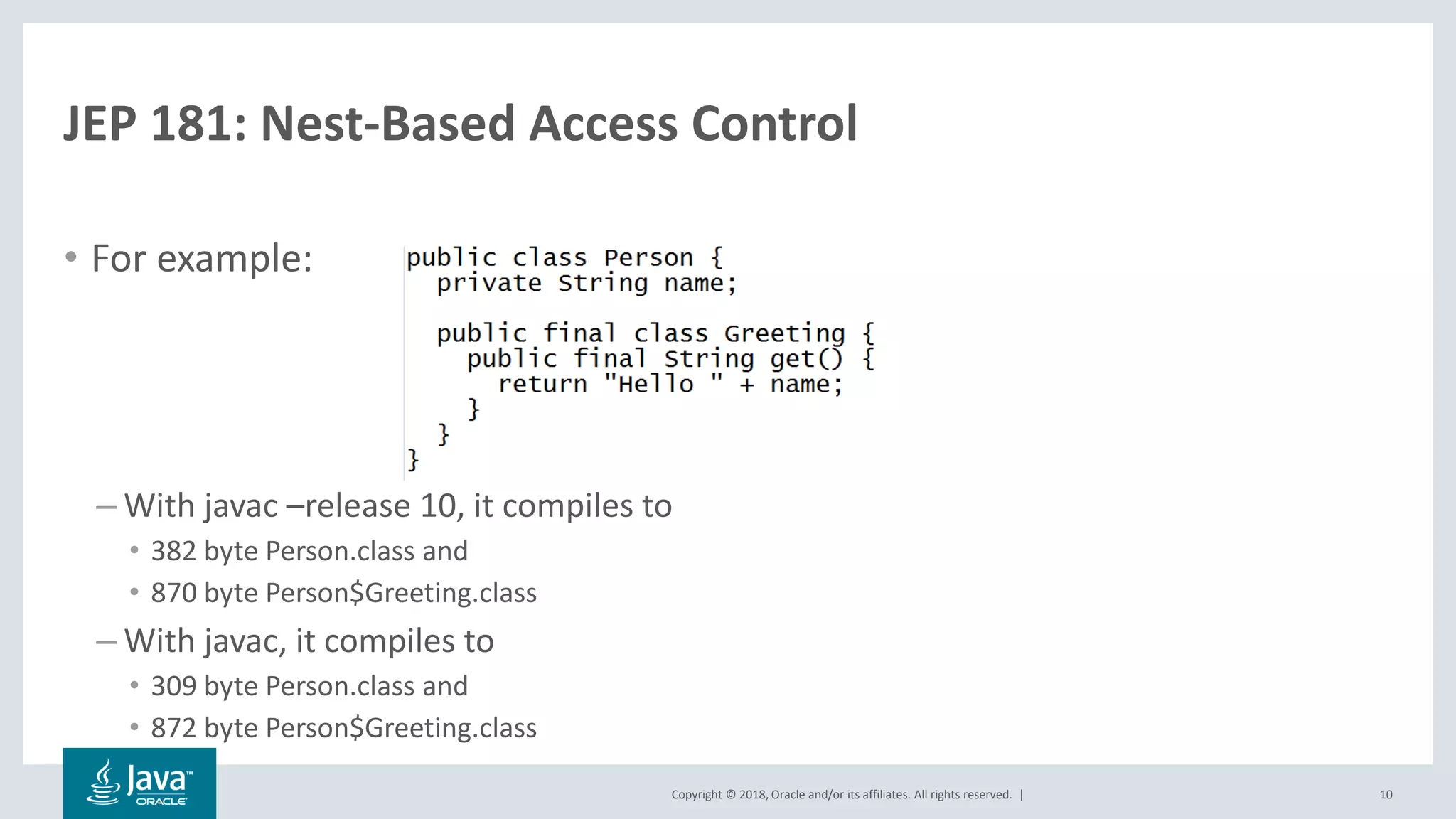 Copyright © 2018, Oracle and/or its affiliates. All rights reserved. |
JEP 181: Nest-Based Access Control
• For example:
– With javac –release 10, it compiles to
• 382 byte Person.class and
• 870 byte Person$Greeting.class
– With javac, it compiles to
• 309 byte Person.class and
• 872 byte Person$Greeting.class
10
 