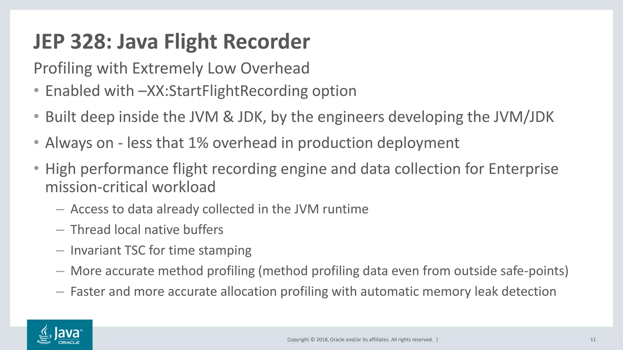 Copyright © 2018, Oracle and/or its affiliates. All rights reserved. |
JEP 328: Java Flight Recorder
• Enabled with –XX:StartFlightRecording option
• Built deep inside the JVM & JDK, by the engineers developing the JVM/JDK
• Always on - less that 1% overhead in production deployment
• High performance flight recording engine and data collection for Enterprise
mission-critical workload
– Access to data already collected in the JVM runtime
– Thread local native buffers
– Invariant TSC for time stamping
– More accurate method profiling (method profiling data even from outside safe-points)
– Faster and more accurate allocation profiling with automatic memory leak detection
Profiling with Extremely Low Overhead
11
 