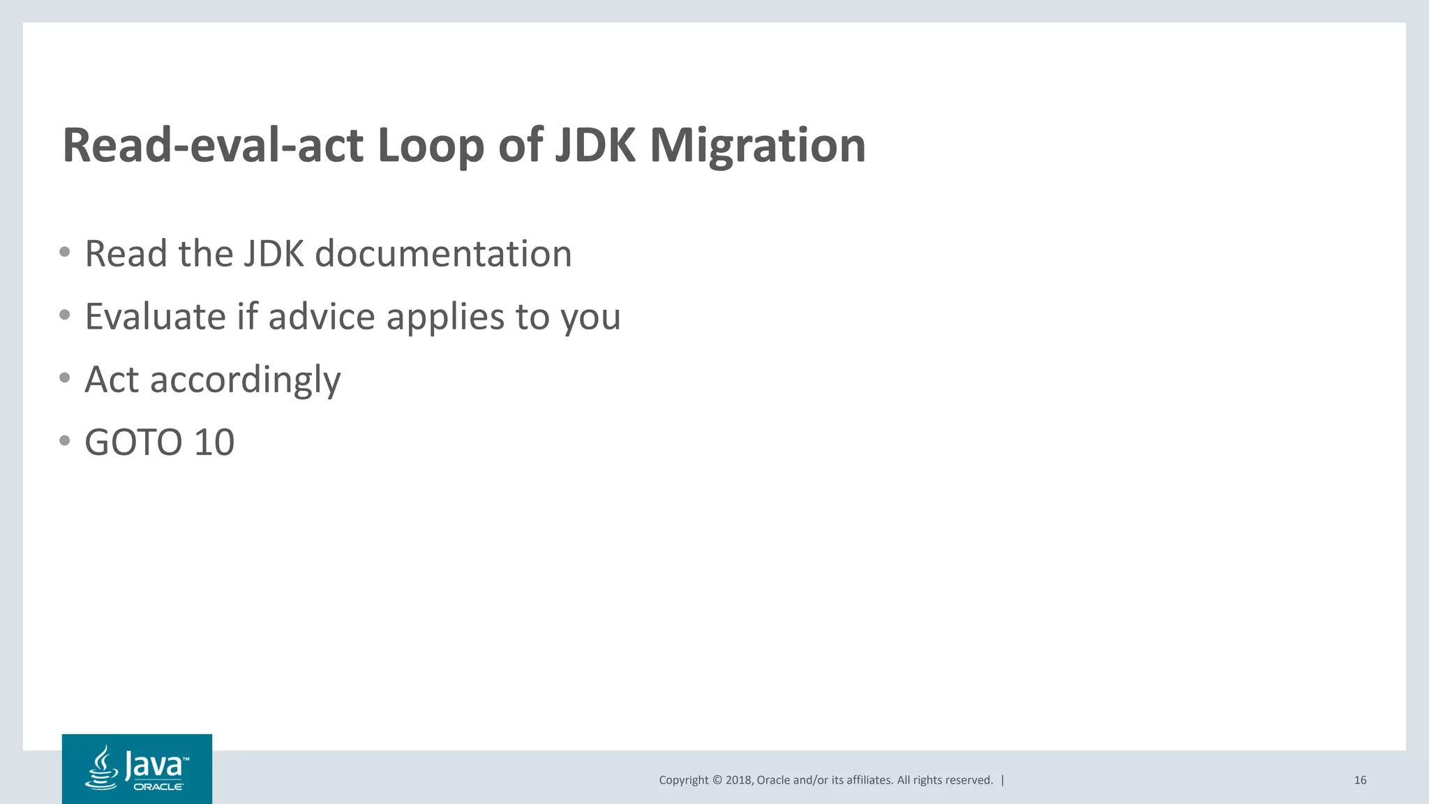 Copyright © 2018, Oracle and/or its affiliates. All rights reserved. |
Read-eval-act Loop of JDK Migration
• Read the JDK documentation
• Evaluate if advice applies to you
• Act accordingly
• GOTO 10
16
 