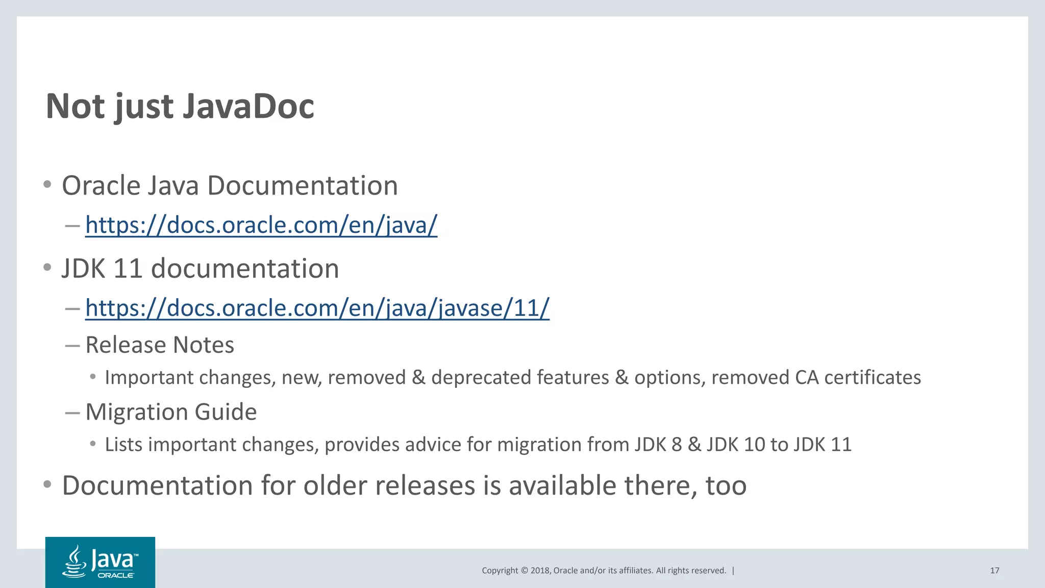 Copyright © 2018, Oracle and/or its affiliates. All rights reserved. |
Not just JavaDoc
• Oracle Java Documentation
– https://docs.oracle.com/en/java/
• JDK 11 documentation
– https://docs.oracle.com/en/java/javase/11/
– Release Notes
• Important changes, new, removed & deprecated features & options, removed CA certificates
– Migration Guide
• Lists important changes, provides advice for migration from JDK 8 & JDK 10 to JDK 11
• Documentation for older releases is available there, too
17
 