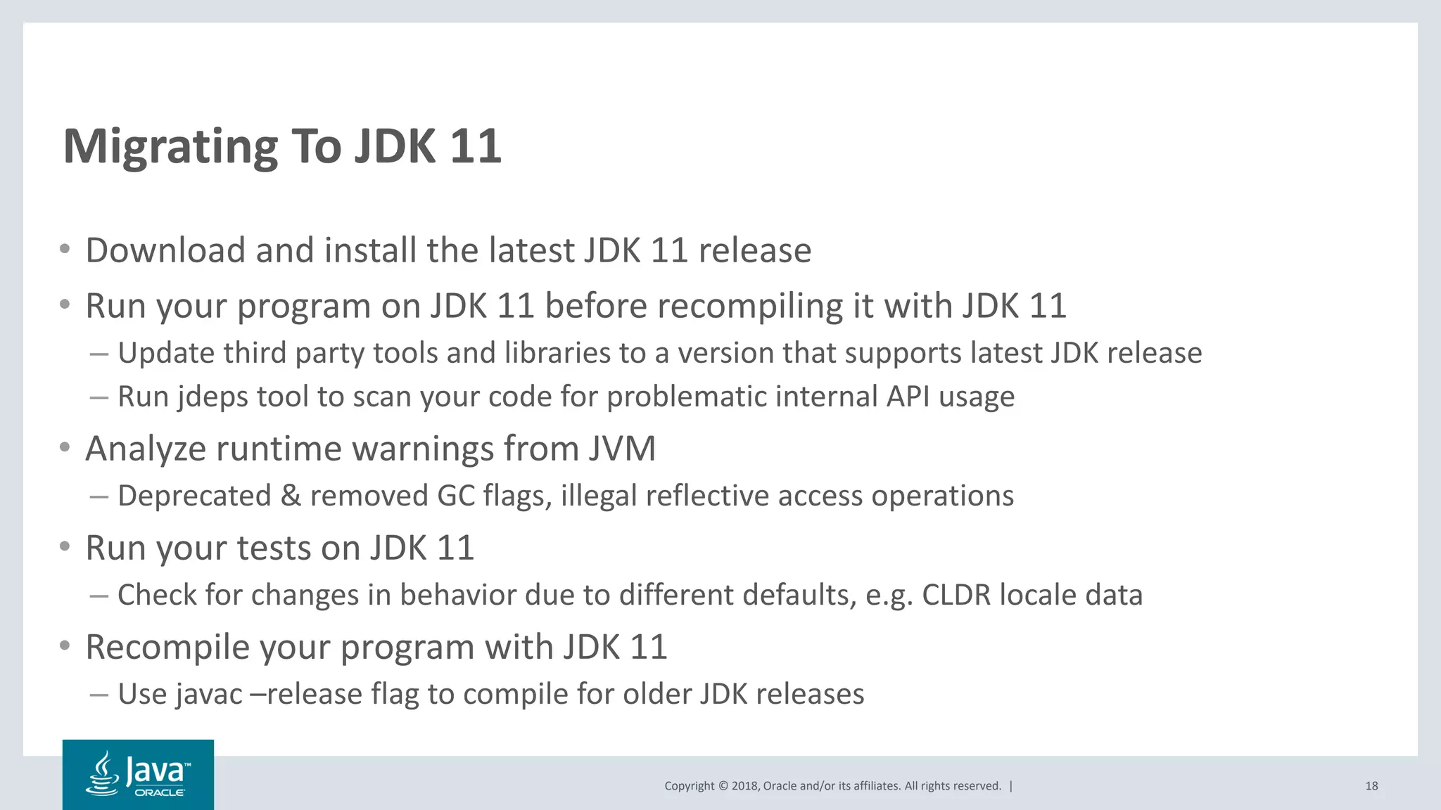 Copyright © 2018, Oracle and/or its affiliates. All rights reserved. |
Migrating To JDK 11
• Download and install the latest JDK 11 release
• Run your program on JDK 11 before recompiling it with JDK 11
– Update third party tools and libraries to a version that supports latest JDK release
– Run jdeps tool to scan your code for problematic internal API usage
• Analyze runtime warnings from JVM
– Deprecated & removed GC flags, illegal reflective access operations
• Run your tests on JDK 11
– Check for changes in behavior due to different defaults, e.g. CLDR locale data
• Recompile your program with JDK 11
– Use javac –release flag to compile for older JDK releases
18
 