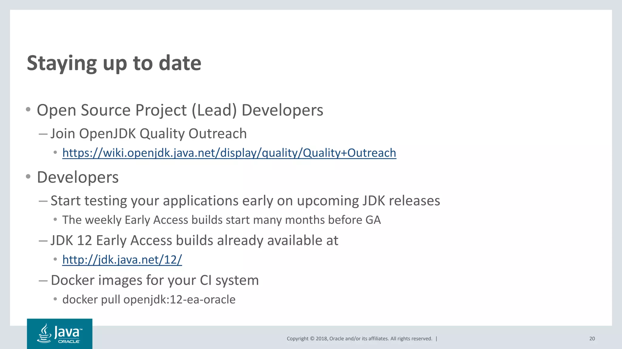 Copyright © 2018, Oracle and/or its affiliates. All rights reserved. |
Staying up to date
• Open Source Project (Lead) Developers
– Join OpenJDK Quality Outreach
• https://wiki.openjdk.java.net/display/quality/Quality+Outreach
• Developers
– Start testing your applications early on upcoming JDK releases
• The weekly Early Access builds start many months before GA
– JDK 12 Early Access builds already available at
• http://jdk.java.net/12/
– Docker images for your CI system
• docker pull openjdk:12-ea-oracle
20
 