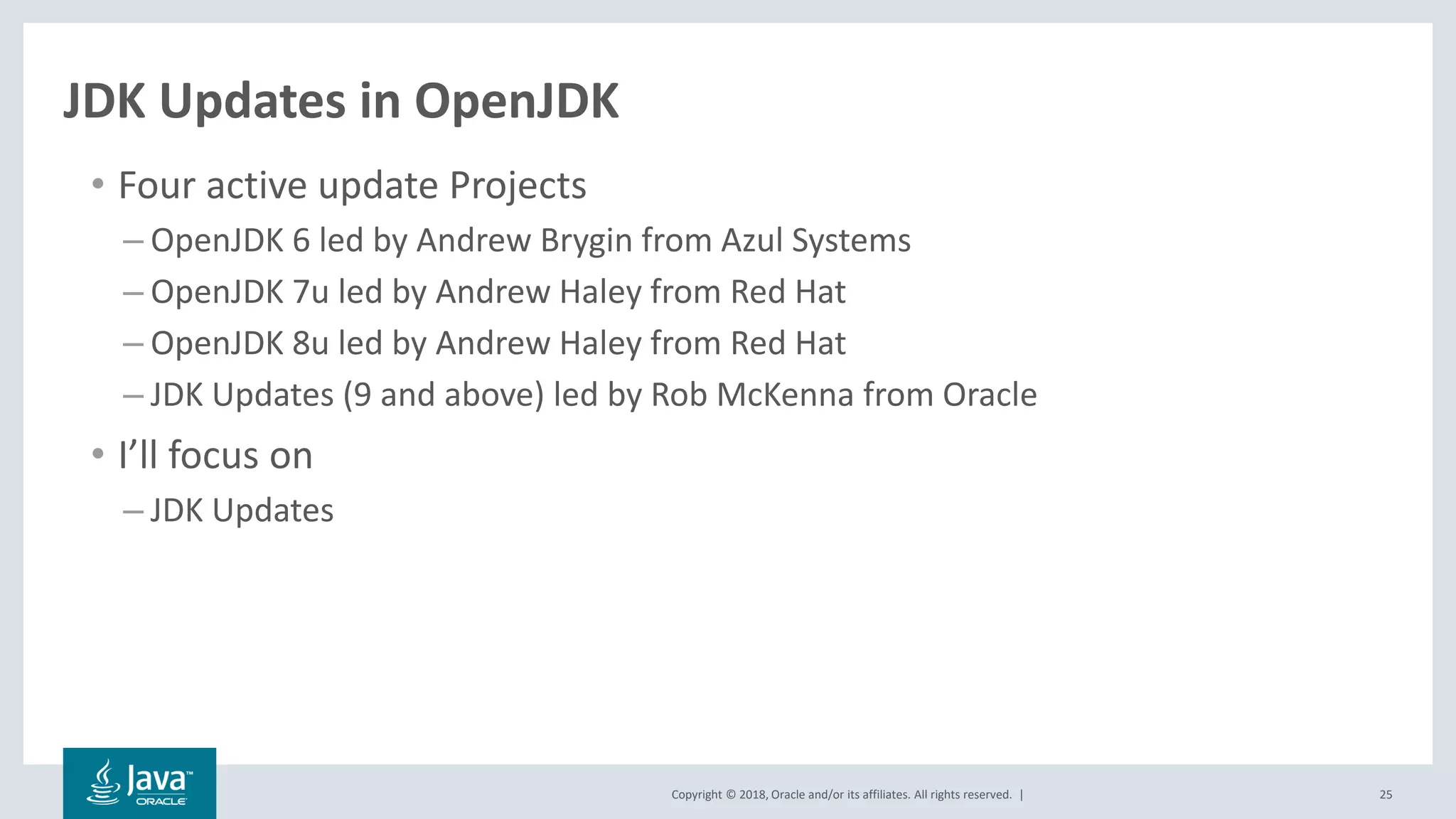 Copyright © 2018, Oracle and/or its affiliates. All rights reserved. | 25
JDK Updates in OpenJDK
• Four active update Projects
– OpenJDK 6 led by Andrew Brygin from Azul Systems
– OpenJDK 7u led by Andrew Haley from Red Hat
– OpenJDK 8u led by Andrew Haley from Red Hat
– JDK Updates (9 and above) led by Rob McKenna from Oracle
• I’ll focus on
– JDK Updates
 