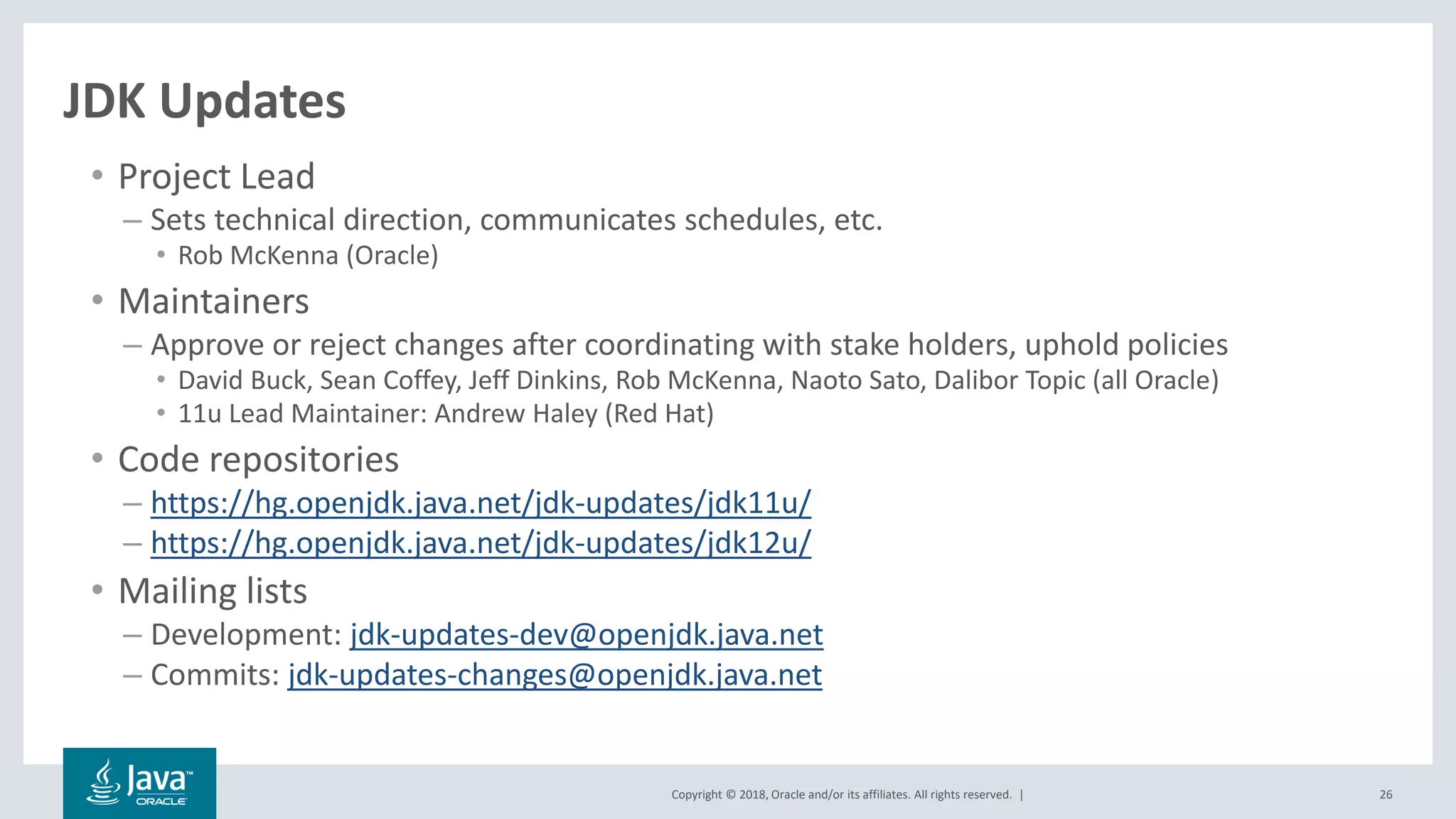 Copyright © 2018, Oracle and/or its affiliates. All rights reserved. | 26
JDK Updates
• Project Lead
– Sets technical direction, communicates schedules, etc.
• Rob McKenna (Oracle)
• Maintainers
– Approve or reject changes after coordinating with stake holders, uphold policies
• David Buck, Sean Coffey, Jeff Dinkins, Rob McKenna, Naoto Sato, Dalibor Topic (all Oracle)
• 11u Lead Maintainer: Andrew Haley (Red Hat)
• Code repositories
– https://hg.openjdk.java.net/jdk-updates/jdk11u/
– https://hg.openjdk.java.net/jdk-updates/jdk12u/
• Mailing lists
– Development: jdk-updates-dev@openjdk.java.net
– Commits: jdk-updates-changes@openjdk.java.net
 