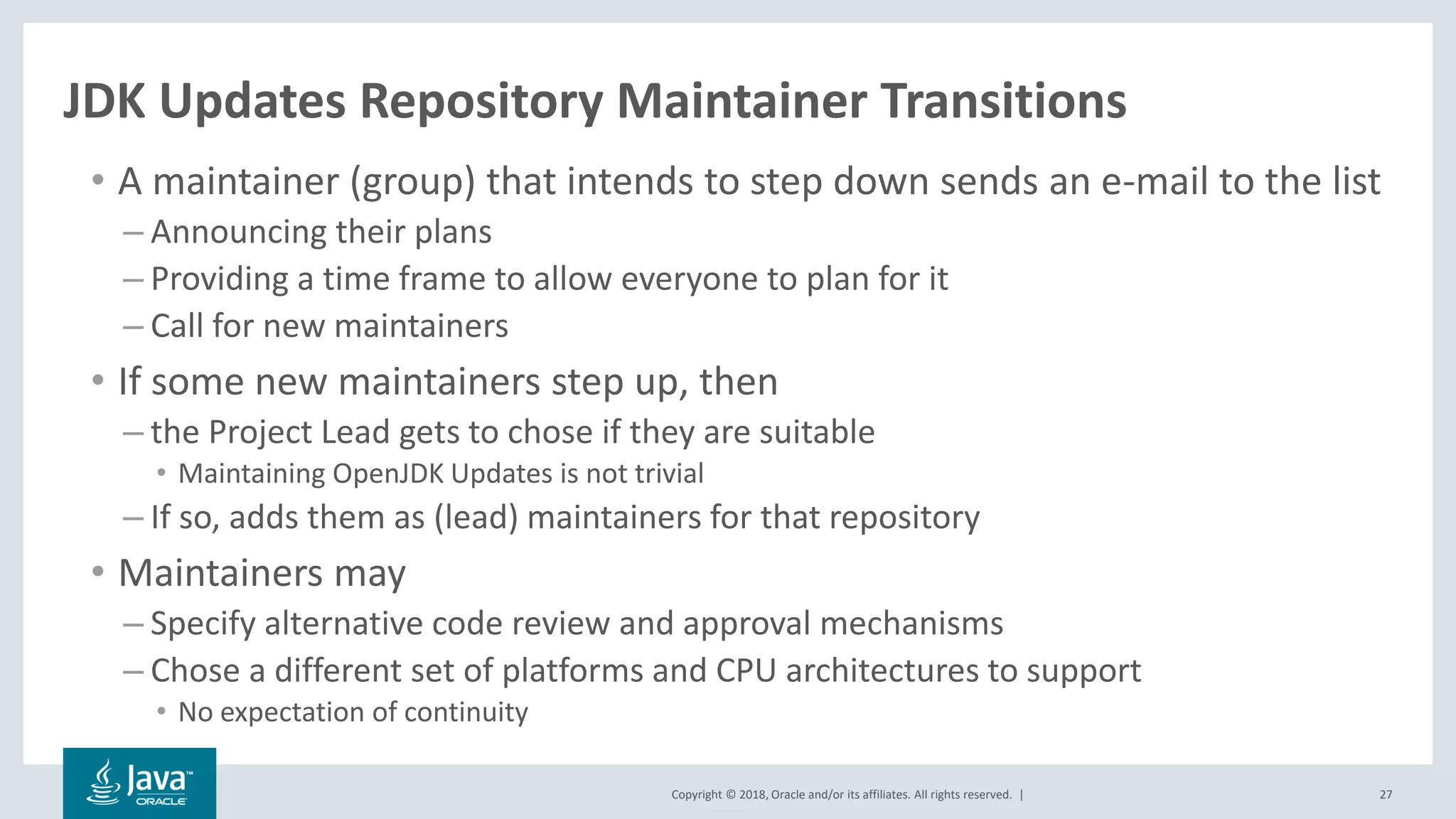Copyright © 2018, Oracle and/or its affiliates. All rights reserved. | 27
JDK Updates Repository Maintainer Transitions
• A maintainer (group) that intends to step down sends an e-mail to the list
– Announcing their plans
– Providing a time frame to allow everyone to plan for it
– Call for new maintainers
• If some new maintainers step up, then
– the Project Lead gets to chose if they are suitable
• Maintaining OpenJDK Updates is not trivial
– If so, adds them as (lead) maintainers for that repository
• Maintainers may
– Specify alternative code review and approval mechanisms
– Chose a different set of platforms and CPU architectures to support
• No expectation of continuity
 