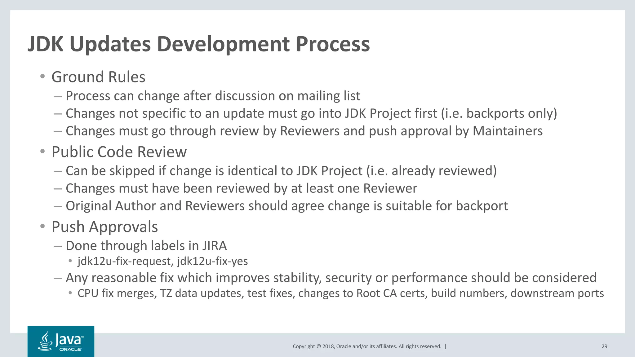 Copyright © 2018, Oracle and/or its affiliates. All rights reserved. | 29
JDK Updates Development Process
• Ground Rules
– Process can change after discussion on mailing list
– Changes not specific to an update must go into JDK Project first (i.e. backports only)
– Changes must go through review by Reviewers and push approval by Maintainers
• Public Code Review
– Can be skipped if change is identical to JDK Project (i.e. already reviewed)
– Changes must have been reviewed by at least one Reviewer
– Original Author and Reviewers should agree change is suitable for backport
• Push Approvals
– Done through labels in JIRA
• jdk12u-fix-request, jdk12u-fix-yes
– Any reasonable fix which improves stability, security or performance should be considered
• CPU fix merges, TZ data updates, test fixes, changes to Root CA certs, build numbers, downstream ports
 