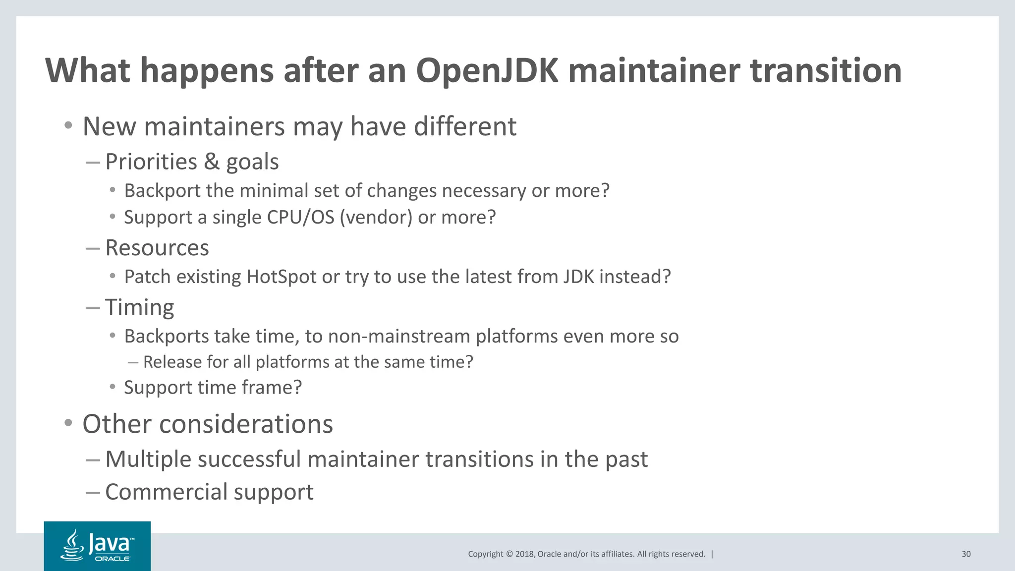 Copyright © 2018, Oracle and/or its affiliates. All rights reserved. | 30
What happens after an OpenJDK maintainer transition
• New maintainers may have different
– Priorities & goals
• Backport the minimal set of changes necessary or more?
• Support a single CPU/OS (vendor) or more?
– Resources
• Patch existing HotSpot or try to use the latest from JDK instead?
– Timing
• Backports take time, to non-mainstream platforms even more so
– Release for all platforms at the same time?
• Support time frame?
• Other considerations
– Multiple successful maintainer transitions in the past
– Commercial support
 
