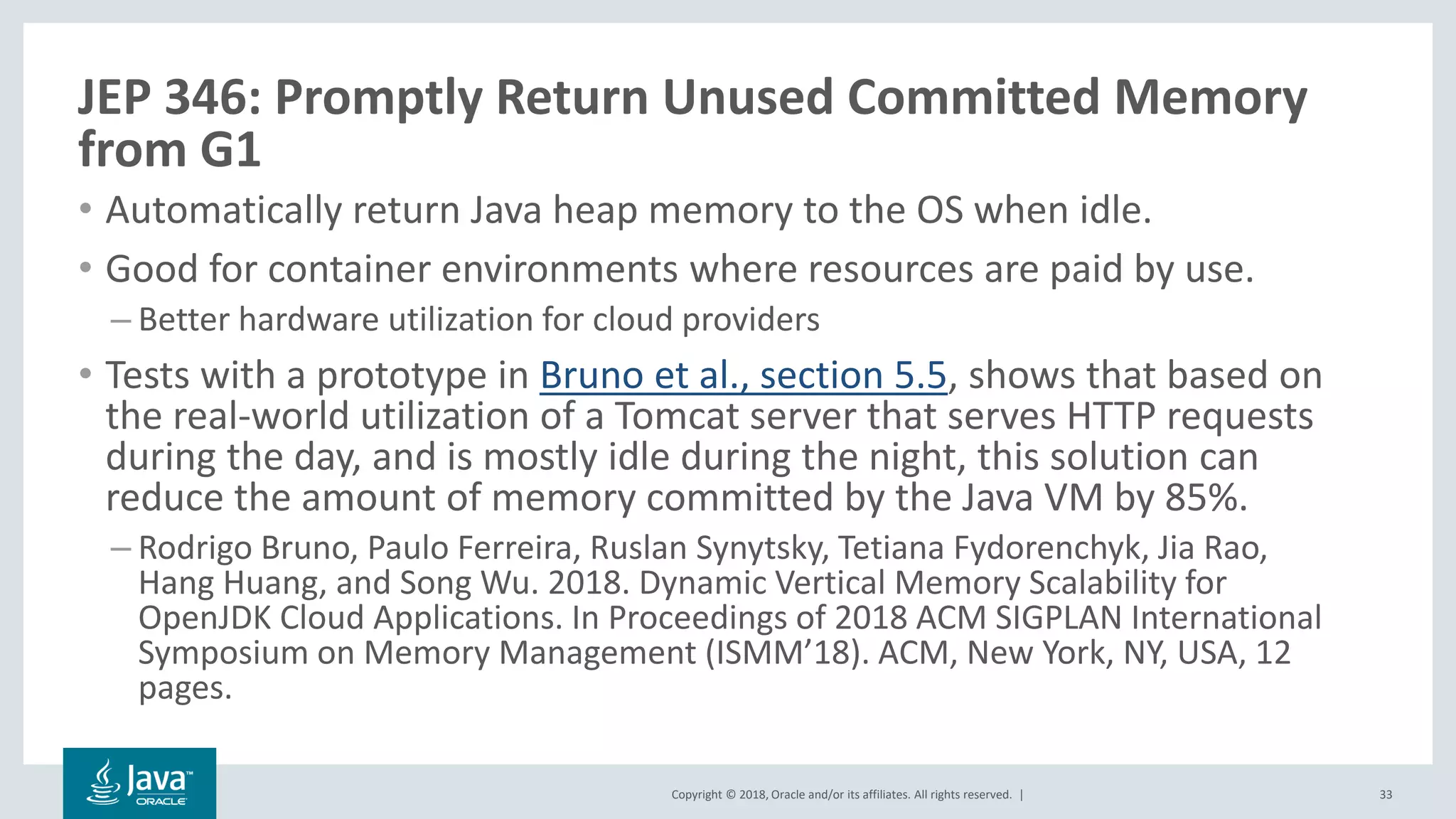 Copyright © 2018, Oracle and/or its affiliates. All rights reserved. |
JEP 346: Promptly Return Unused Committed Memory
from G1
• Automatically return Java heap memory to the OS when idle.
• Good for container environments where resources are paid by use.
– Better hardware utilization for cloud providers
• Tests with a prototype in Bruno et al., section 5.5, shows that based on
the real-world utilization of a Tomcat server that serves HTTP requests
during the day, and is mostly idle during the night, this solution can
reduce the amount of memory committed by the Java VM by 85%.
– Rodrigo Bruno, Paulo Ferreira, Ruslan Synytsky, Tetiana Fydorenchyk, Jia Rao,
Hang Huang, and Song Wu. 2018. Dynamic Vertical Memory Scalability for
OpenJDK Cloud Applications. In Proceedings of 2018 ACM SIGPLAN International
Symposium on Memory Management (ISMM’18). ACM, New York, NY, USA, 12
pages.
33
 