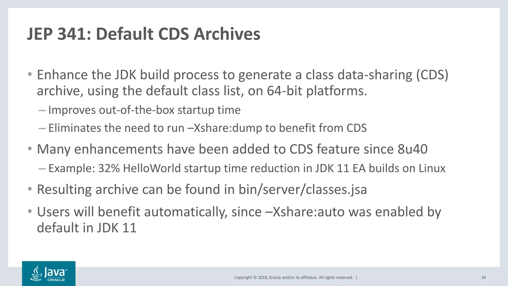 Copyright © 2018, Oracle and/or its affiliates. All rights reserved. |
JEP 341: Default CDS Archives
• Enhance the JDK build process to generate a class data-sharing (CDS)
archive, using the default class list, on 64-bit platforms.
– Improves out-of-the-box startup time
– Eliminates the need to run –Xshare:dump to benefit from CDS
• Many enhancements have been added to CDS feature since 8u40
– Example: 32% HelloWorld startup time reduction in JDK 11 EA builds on Linux
• Resulting archive can be found in bin/server/classes.jsa
• Users will benefit automatically, since –Xshare:auto was enabled by
default in JDK 11
34
 
