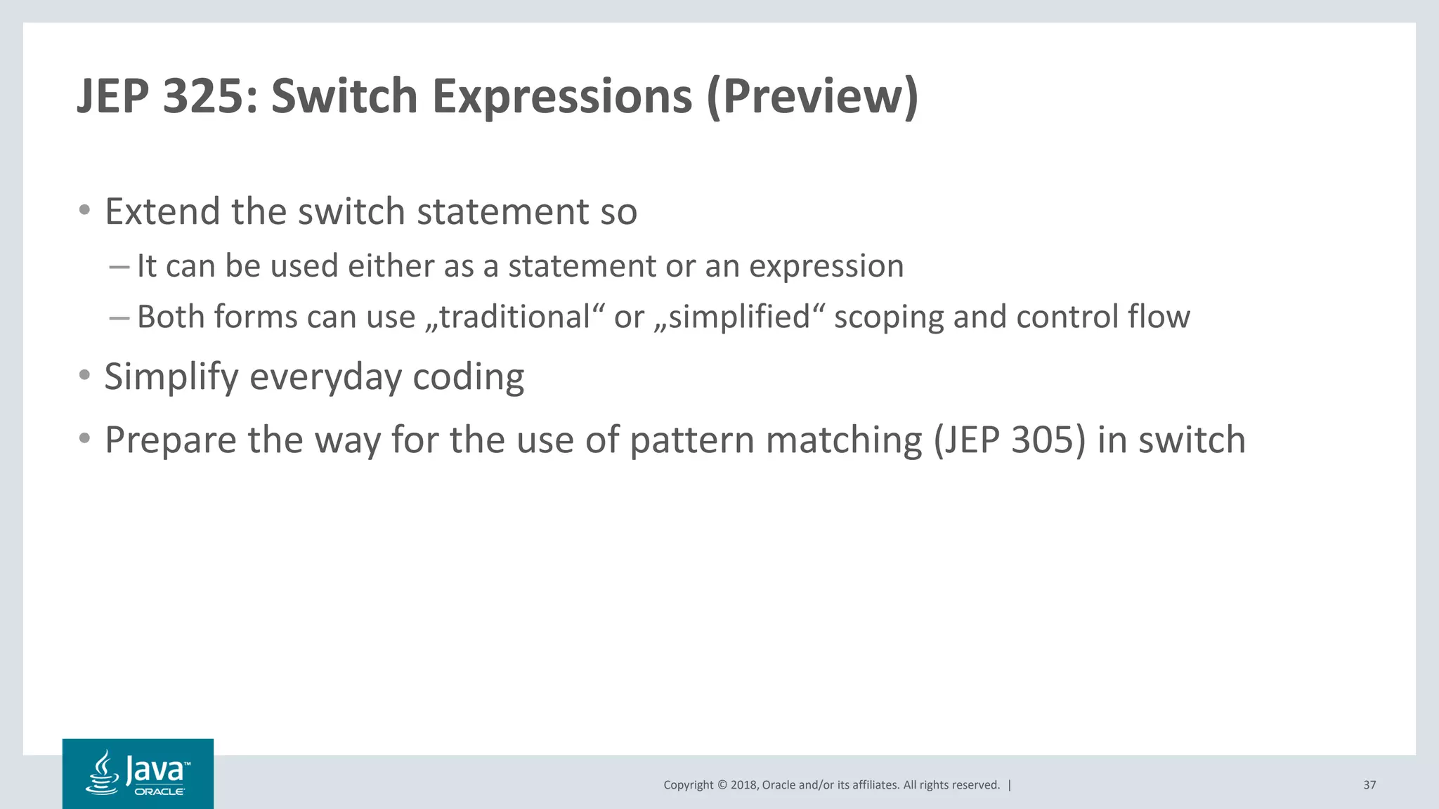 Copyright © 2018, Oracle and/or its affiliates. All rights reserved. |
JEP 325: Switch Expressions (Preview)
• Extend the switch statement so
– It can be used either as a statement or an expression
– Both forms can use „traditional“ or „simplified“ scoping and control flow
• Simplify everyday coding
• Prepare the way for the use of pattern matching (JEP 305) in switch
37
 