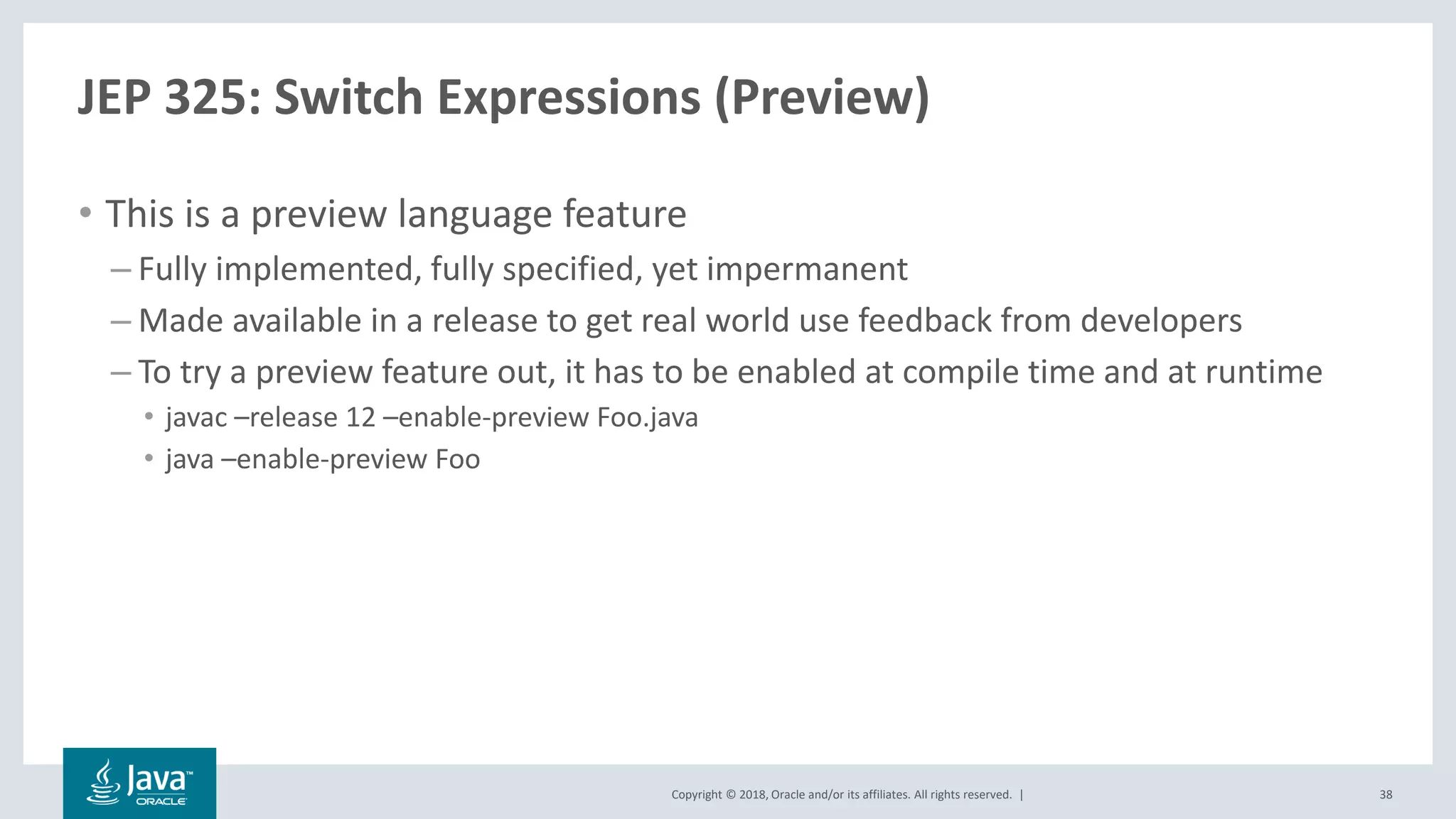 Copyright © 2018, Oracle and/or its affiliates. All rights reserved. |
JEP 325: Switch Expressions (Preview)
• This is a preview language feature
– Fully implemented, fully specified, yet impermanent
– Made available in a release to get real world use feedback from developers
– To try a preview feature out, it has to be enabled at compile time and at runtime
• javac –release 12 –enable-preview Foo.java
• java –enable-preview Foo
38
 