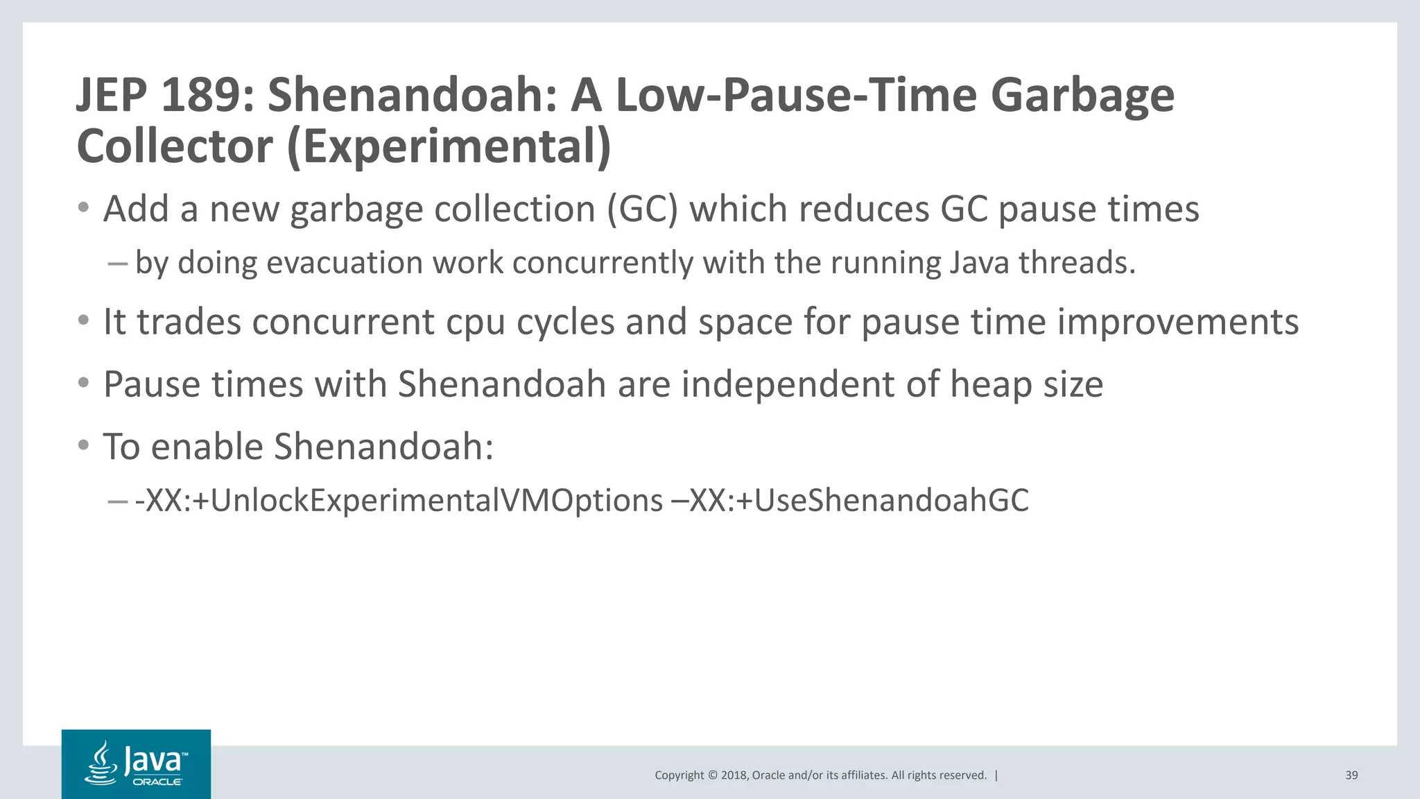 Copyright © 2018, Oracle and/or its affiliates. All rights reserved. |
JEP 189: Shenandoah: A Low-Pause-Time Garbage
Collector (Experimental)
• Add a new garbage collection (GC) which reduces GC pause times
– by doing evacuation work concurrently with the running Java threads.
• It trades concurrent cpu cycles and space for pause time improvements
• Pause times with Shenandoah are independent of heap size
• To enable Shenandoah:
– -XX:+UnlockExperimentalVMOptions –XX:+UseShenandoahGC
39
 