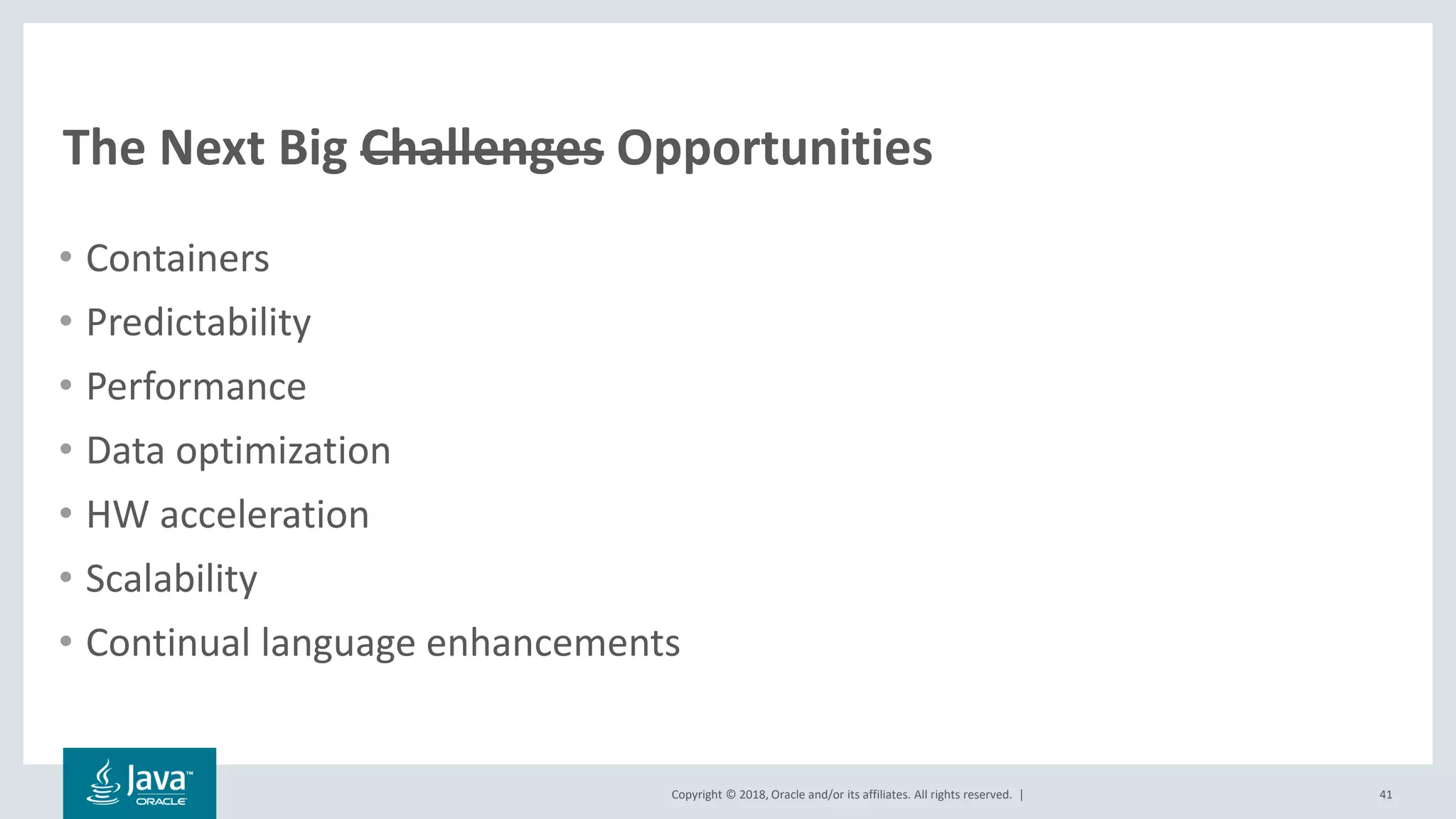 Copyright © 2018, Oracle and/or its affiliates. All rights reserved. |
The Next Big Challenges Opportunities
• Containers
• Predictability
• Performance
• Data optimization
• HW acceleration
• Scalability
• Continual language enhancements
41
 