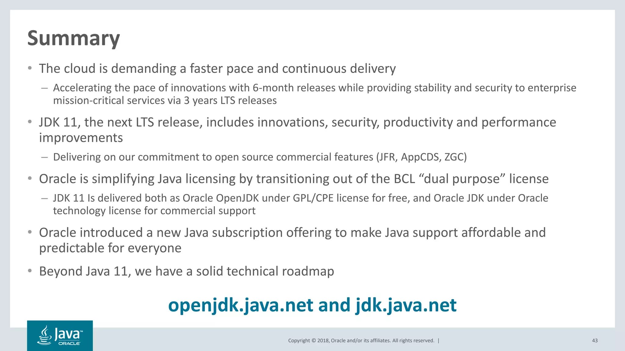 Copyright © 2018, Oracle and/or its affiliates. All rights reserved. |
Summary
• The cloud is demanding a faster pace and continuous delivery
– Accelerating the pace of innovations with 6-month releases while providing stability and security to enterprise
mission-critical services via 3 years LTS releases
• JDK 11, the next LTS release, includes innovations, security, productivity and performance
improvements
– Delivering on our commitment to open source commercial features (JFR, AppCDS, ZGC)
• Oracle is simplifying Java licensing by transitioning out of the BCL “dual purpose” license
– JDK 11 Is delivered both as Oracle OpenJDK under GPL/CPE license for free, and Oracle JDK under Oracle
technology license for commercial support
• Oracle introduced a new Java subscription offering to make Java support affordable and
predictable for everyone
• Beyond Java 11, we have a solid technical roadmap
43
openjdk.java.net and jdk.java.net
 