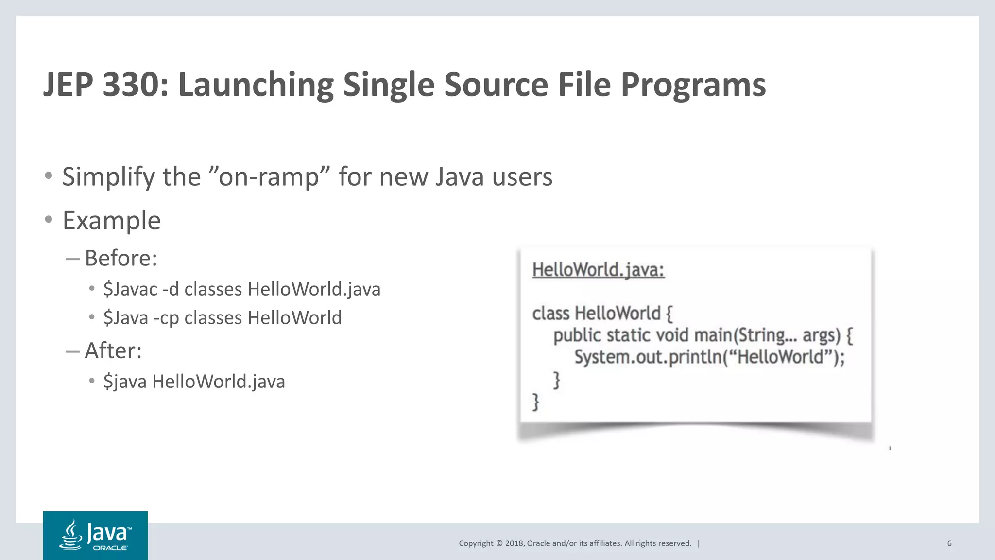 Copyright © 2018, Oracle and/or its affiliates. All rights reserved. |
JEP 330: Launching Single Source File Programs
• Simplify the ”on-ramp” for new Java users
• Example
– Before:
• $Javac -d classes HelloWorld.java
• $Java -cp classes HelloWorld
– After:
• $java HelloWorld.java
6
 