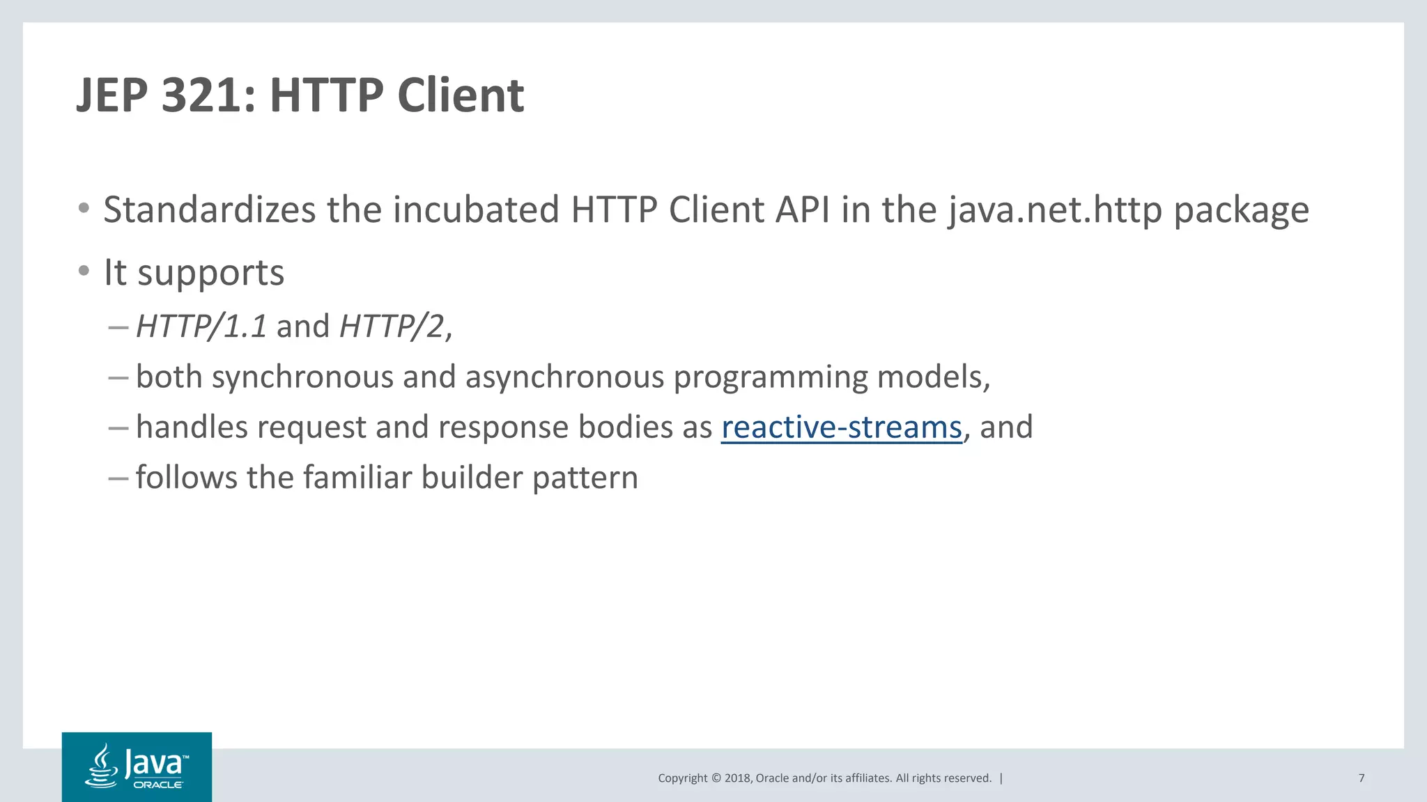 Copyright © 2018, Oracle and/or its affiliates. All rights reserved. |
JEP 321: HTTP Client
• Standardizes the incubated HTTP Client API in the java.net.http package
• It supports
– HTTP/1.1 and HTTP/2,
– both synchronous and asynchronous programming models,
– handles request and response bodies as reactive-streams, and
– follows the familiar builder pattern
7
 